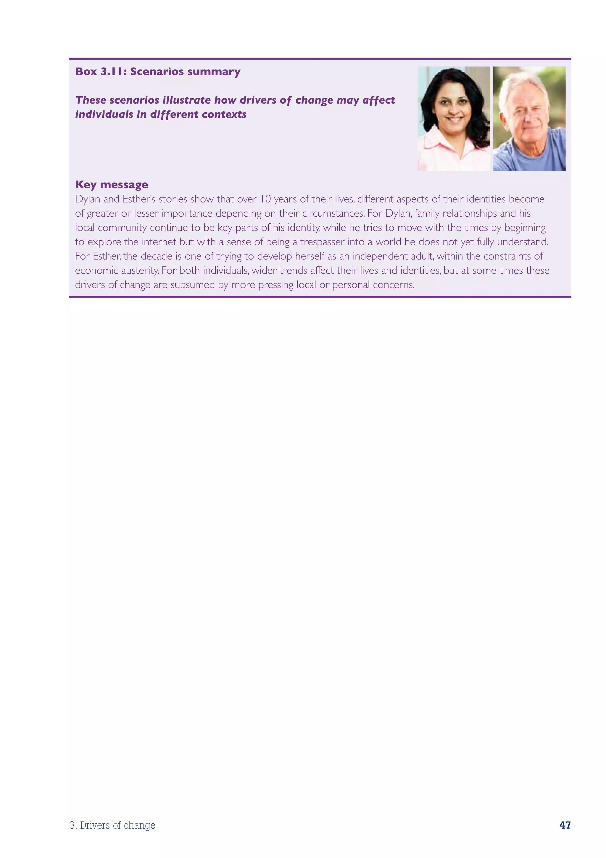 Box 3.11: Scenarios summary

 These scenarios illustrate how drivers of change may affect
 individuals in different contexts




 Key message
 Dylan and Esther’s stories show that over 10 years of their lives, different aspects of their identities become
 of greater or lesser importance depending on their circumstances. For Dylan, family relationships and his
 local community continue to be key parts of his identity, while he tries to move with the times by beginning
 to explore the internet but with a sense of being a trespasser into a world he does not yet fully understand.
 For Esther, the decade is one of trying to develop herself as an independent adult, within the constraints of
 economic austerity. For both individuals, wider trends affect their lives and identities, but at some times these
 drivers of change are subsumed by more pressing local or personal concerns.




3. Drivers of change                                                                                                 47
 