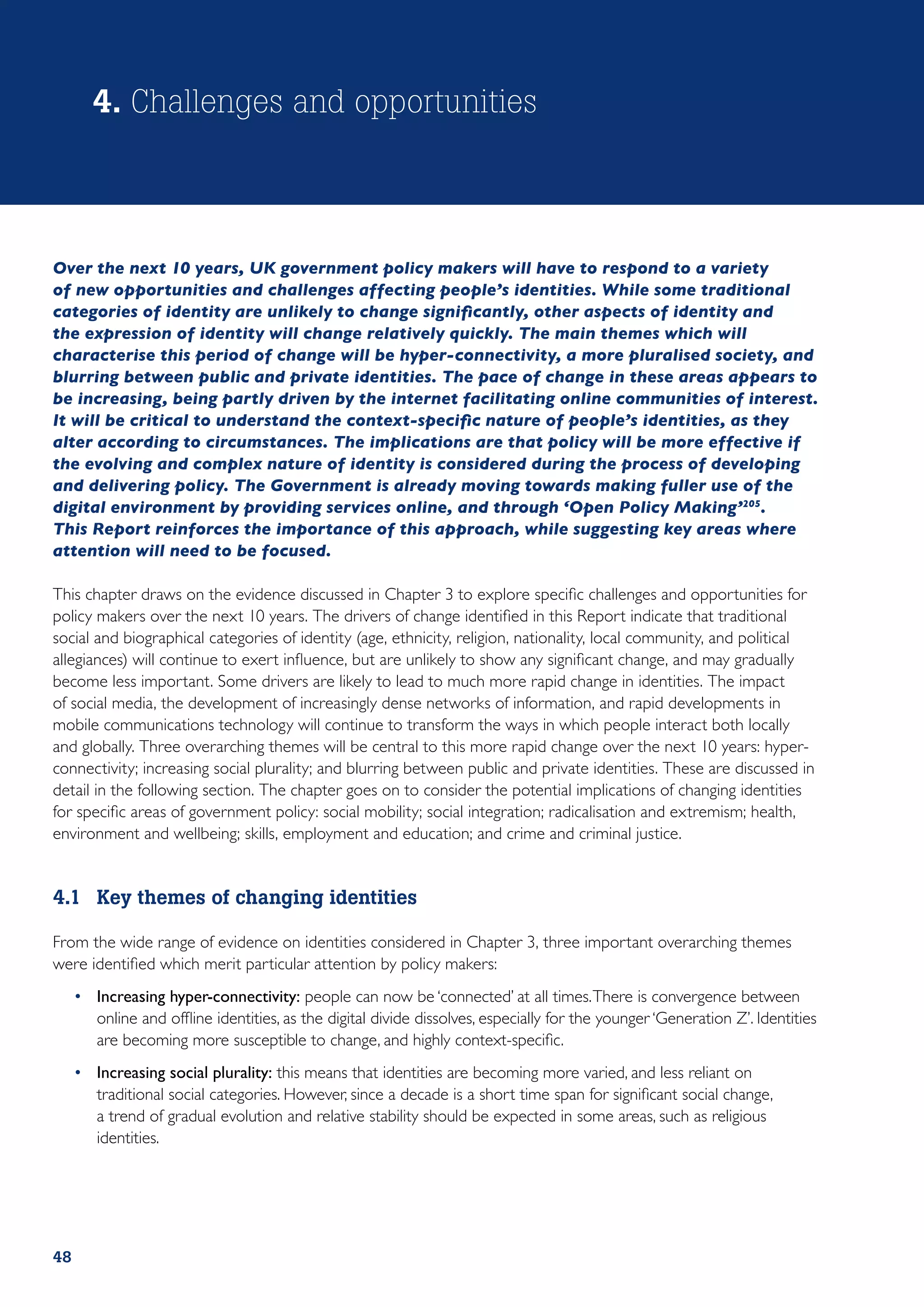 4. Challenges and opportunities



Over the next 10 years, UK government policy makers will have to respond to a variety
of new opportunities and challenges affecting people’s identities. While some traditional
categories of identity are unlikely to change significantly, other aspects of identity and
the expression of identity will change relatively quickly. The main themes which will
characterise this period of change will be hyper-connectivity, a more pluralised society, and
blurring between public and private identities. The pace of change in these areas appears to
be increasing, being partly driven by the internet facilitating online communities of interest.
It will be critical to understand the context-specific nature of people’s identities, as they
alter according to circumstances. The implications are that policy will be more effective if
the evolving and complex nature of identity is considered during the process of developing
and delivering policy. The Government is already moving towards making fuller use of the
digital environment by providing services online, and through ‘Open Policy Making’205.
This Report reinforces the importance of this approach, while suggesting key areas where
attention will need to be focused.

This chapter draws on the evidence discussed in Chapter 3 to explore specific challenges and opportunities for
policy makers over the next 10 years. The drivers of change identified in this Report indicate that traditional
social and biographical categories of identity (age, ethnicity, religion, nationality, local community, and political
allegiances) will continue to exert influence, but are unlikely to show any significant change, and may gradually
become less important. Some drivers are likely to lead to much more rapid change in identities. The impact
of social media, the development of increasingly dense networks of information, and rapid developments in
mobile communications technology will continue to transform the ways in which people interact both locally
and globally. Three overarching themes will be central to this more rapid change over the next 10 years: hyper-
connectivity; increasing social plurality; and blurring between public and private identities. These are discussed in
detail in the following section. The chapter goes on to consider the potential implications of changing identities
for specific areas of government policy: social mobility; social integration; radicalisation and extremism; health,
environment and wellbeing; skills, employment and education; and crime and criminal justice.


4.1	 Key themes of changing identities

From the wide range of evidence on identities considered in Chapter 3, three important overarching themes
were identified which merit particular attention by policy makers:
     •	 Increasing hyper-connectivity: people can now be ‘connected’ at all times. There is convergence between
        online and offline identities, as the digital divide dissolves, especially for the younger ‘Generation Z’. Identities
        are becoming more susceptible to change, and highly context-specific.
     •	 Increasing social plurality: this means that identities are becoming more varied, and less reliant on
        traditional social categories. However, since a decade is a short time span for significant social change,
        a trend of gradual evolution and relative stability should be expected in some areas, such as religious
        identities.




48
 