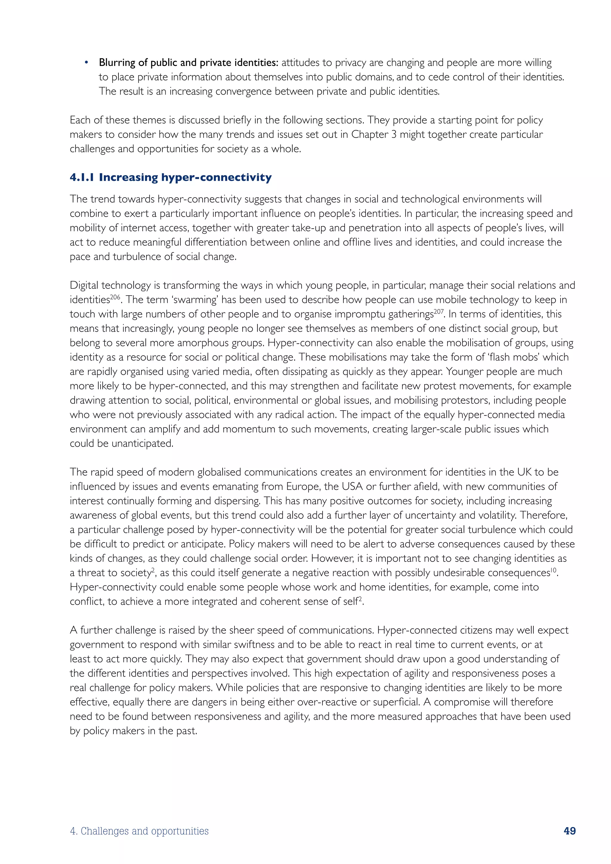 •	 Blurring of public and private identities: attitudes to privacy are changing and people are more willing
      to place private information about themselves into public domains, and to cede control of their identities.
      The result is an increasing convergence between private and public identities.

Each of these themes is discussed briefly in the following sections. They provide a starting point for policy
makers to consider how the many trends and issues set out in Chapter 3 might together create particular
challenges and opportunities for society as a whole.

4.1.1	Increasing hyper-connectivity
The trend towards hyper-connectivity suggests that changes in social and technological environments will
combine to exert a particularly important influence on people’s identities. In particular, the increasing speed and
mobility of internet access, together with greater take-up and penetration into all aspects of people’s lives, will
act to reduce meaningful differentiation between online and offline lives and identities, and could increase the
pace and turbulence of social change.

Digital technology is transforming the ways in which young people, in particular, manage their social relations and
identities206 . The term ‘swarming’ has been used to describe how people can use mobile technology to keep in
touch with large numbers of other people and to organise impromptu gatherings207. In terms of identities, this
means that increasingly, young people no longer see themselves as members of one distinct social group, but
belong to several more amorphous groups. Hyper-connectivity can also enable the mobilisation of groups, using
identity as a resource for social or political change. These mobilisations may take the form of ‘flash mobs’ which
are rapidly organised using varied media, often dissipating as quickly as they appear. Younger people are much
more likely to be hyper-connected, and this may strengthen and facilitate new protest movements, for example
drawing attention to social, political, environmental or global issues, and mobilising protestors, including people
who were not previously associated with any radical action. The impact of the equally hyper-connected media
environment can amplify and add momentum to such movements, creating larger-scale public issues which
could be unanticipated.

The rapid speed of modern globalised communications creates an environment for identities in the UK to be
influenced by issues and events emanating from Europe, the USA or further afield, with new communities of
interest continually forming and dispersing. This has many positive outcomes for society, including increasing
awareness of global events, but this trend could also add a further layer of uncertainty and volatility. Therefore,
a particular challenge posed by hyper-connectivity will be the potential for greater social turbulence which could
be difficult to predict or anticipate. Policy makers will need to be alert to adverse consequences caused by these
kinds of changes, as they could challenge social order. However, it is important not to see changing identities as
a threat to society2, as this could itself generate a negative reaction with possibly undesirable consequences10.
Hyper-connectivity could enable some people whose work and home identities, for example, come into
conflict, to achieve a more integrated and coherent sense of self 2.

A further challenge is raised by the sheer speed of communications. Hyper-connected citizens may well expect
government to respond with similar swiftness and to be able to react in real time to current events, or at
least to act more quickly. They may also expect that government should draw upon a good understanding of
the different identities and perspectives involved. This high expectation of agility and responsiveness poses a
real challenge for policy makers. While policies that are responsive to changing identities are likely to be more
effective, equally there are dangers in being either over-reactive or superficial. A compromise will therefore
need to be found between responsiveness and agility, and the more measured approaches that have been used
by policy makers in the past.




4. Challenges and opportunities                                                                                 49
 