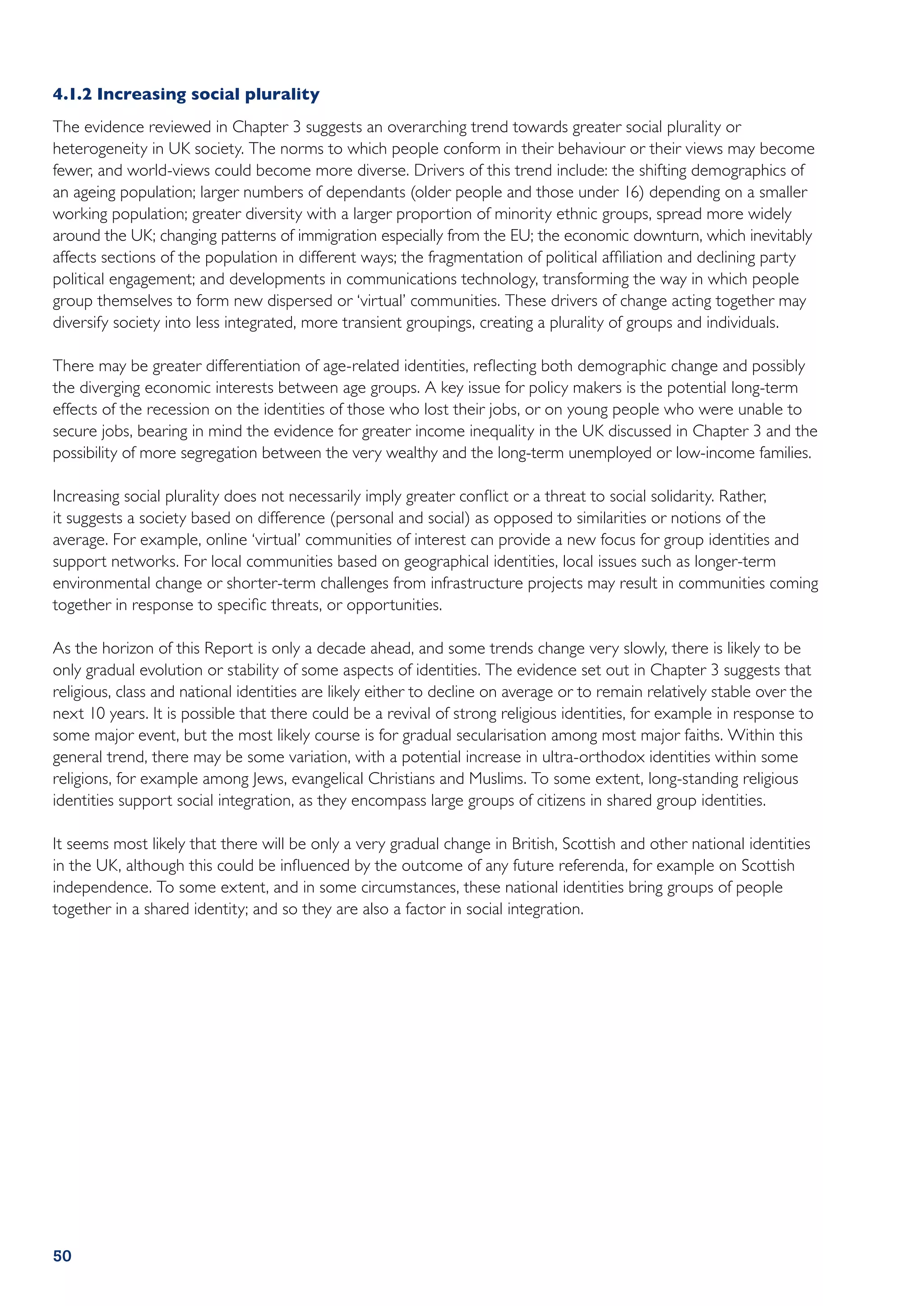 4.1.2	Increasing social plurality
The evidence reviewed in Chapter 3 suggests an overarching trend towards greater social plurality or
heterogeneity in UK society. The norms to which people conform in their behaviour or their views may become
fewer, and world-views could become more diverse. Drivers of this trend include: the shifting demographics of
an ageing population; larger numbers of dependants (older people and those under 16) depending on a smaller
working population; greater diversity with a larger proportion of minority ethnic groups, spread more widely
around the UK; changing patterns of immigration especially from the EU; the economic downturn, which inevitably
affects sections of the population in different ways; the fragmentation of political affiliation and declining party
political engagement; and developments in communications technology, transforming the way in which people
group themselves to form new dispersed or ‘virtual’ communities. These drivers of change acting together may
diversify society into less integrated, more transient groupings, creating a plurality of groups and individuals.

There may be greater differentiation of age-related identities, reflecting both demographic change and possibly
the diverging economic interests between age groups. A key issue for policy makers is the potential long-term
effects of the recession on the identities of those who lost their jobs, or on young people who were unable to
secure jobs, bearing in mind the evidence for greater income inequality in the UK discussed in Chapter 3 and the
possibility of more segregation between the very wealthy and the long-term unemployed or low‑income families.

Increasing social plurality does not necessarily imply greater conflict or a threat to social solidarity. Rather,
it suggests a society based on difference (personal and social) as opposed to similarities or notions of the
average. For example, online ‘virtual’ communities of interest can provide a new focus for group identities and
support networks. For local communities based on geographical identities, local issues such as longer-term
environmental change or shorter-term challenges from infrastructure projects may result in communities coming
together in response to specific threats, or opportunities.

As the horizon of this Report is only a decade ahead, and some trends change very slowly, there is likely to be
only gradual evolution or stability of some aspects of identities. The evidence set out in Chapter 3 suggests that
religious, class and national identities are likely either to decline on average or to remain relatively stable over the
next 10 years. It is possible that there could be a revival of strong religious identities, for example in response to
some major event, but the most likely course is for gradual secularisation among most major faiths. Within this
general trend, there may be some variation, with a potential increase in ultra-orthodox identities within some
religions, for example among Jews, evangelical Christians and Muslims. To some extent, long-standing religious
identities support social integration, as they encompass large groups of citizens in shared group identities.

It seems most likely that there will be only a very gradual change in British, Scottish and other national identities
in the UK, although this could be influenced by the outcome of any future referenda, for example on Scottish
independence. To some extent, and in some circumstances, these national identities bring groups of people
together in a shared identity; and so they are also a factor in social integration.




50
 