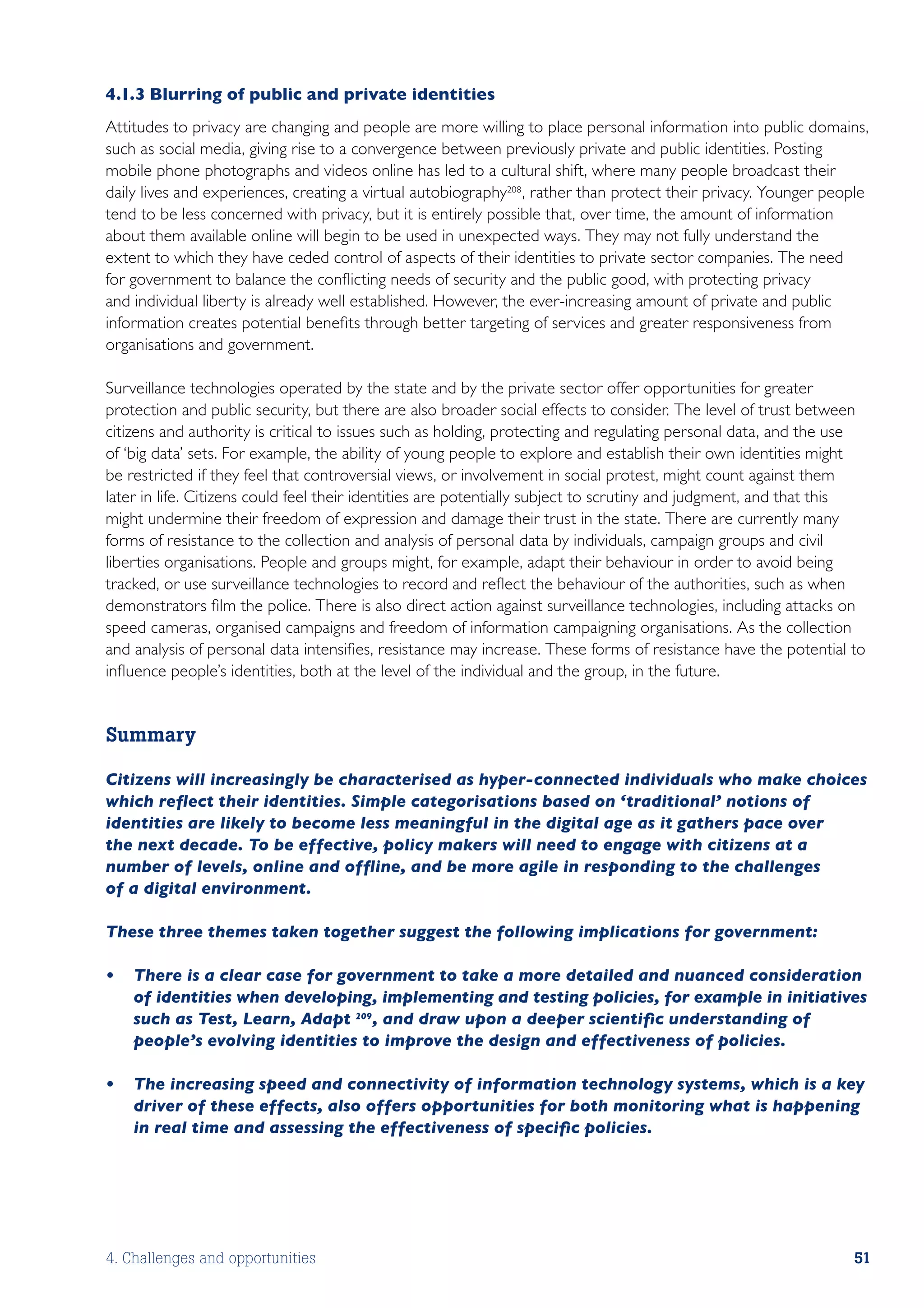 4.1.3	Blurring of public and private identities
Attitudes to privacy are changing and people are more willing to place personal information into public domains,
such as social media, giving rise to a convergence between previously private and public identities. Posting
mobile phone photographs and videos online has led to a cultural shift, where many people broadcast their
daily lives and experiences, creating a virtual autobiography208 , rather than protect their privacy. Younger people
tend to be less concerned with privacy, but it is entirely possible that, over time, the amount of information
about them available online will begin to be used in unexpected ways. They may not fully understand the
extent to which they have ceded control of aspects of their identities to private sector companies. The need
for government to balance the conflicting needs of security and the public good, with protecting privacy
and individual liberty is already well established. However, the ever-increasing amount of private and public
information creates potential benefits through better targeting of services and greater responsiveness from
organisations and government.

Surveillance technologies operated by the state and by the private sector offer opportunities for greater
protection and public security, but there are also broader social effects to consider. The level of trust between
citizens and authority is critical to issues such as holding, protecting and regulating personal data, and the use
of ‘big data’ sets. For example, the ability of young people to explore and establish their own identities might
be restricted if they feel that controversial views, or involvement in social protest, might count against them
later in life. Citizens could feel their identities are potentially subject to scrutiny and judgment, and that this
might undermine their freedom of expression and damage their trust in the state. There are currently many
forms of resistance to the collection and analysis of personal data by individuals, campaign groups and civil
liberties organisations. People and groups might, for example, adapt their behaviour in order to avoid being
tracked, or use surveillance technologies to record and reflect the behaviour of the authorities, such as when
demonstrators film the police. There is also direct action against surveillance technologies, including attacks on
speed cameras, organised campaigns and freedom of information campaigning organisations. As the collection
and analysis of personal data intensifies, resistance may increase. These forms of resistance have the potential to
influence people’s identities, both at the level of the individual and the group, in the future.


Summary

Citizens will increasingly be characterised as hyper-connected individuals who make choices
which reflect their identities. Simple categorisations based on ‘traditional’ notions of
identities are likely to become less meaningful in the digital age as it gathers pace over
the next decade. To be effective, policy makers will need to engage with citizens at a
number of levels, online and offline, and be more agile in responding to the challenges
of a digital environment.

These three themes taken together suggest the following implications for government:

•	 There is a clear case for government to take a more detailed and nuanced consideration
   of identities when developing, implementing and testing policies, for example in initiatives
   such as Test, Learn, Adapt 209, and draw upon a deeper scientific understanding of
   people’s evolving identities to improve the design and effectiveness of policies.

•	 The increasing speed and connectivity of information technology systems, which is a key
   driver of these effects, also offers opportunities for both monitoring what is happening
   in real time and assessing the effectiveness of specific policies.




4. Challenges and opportunities                                                                                  51
 