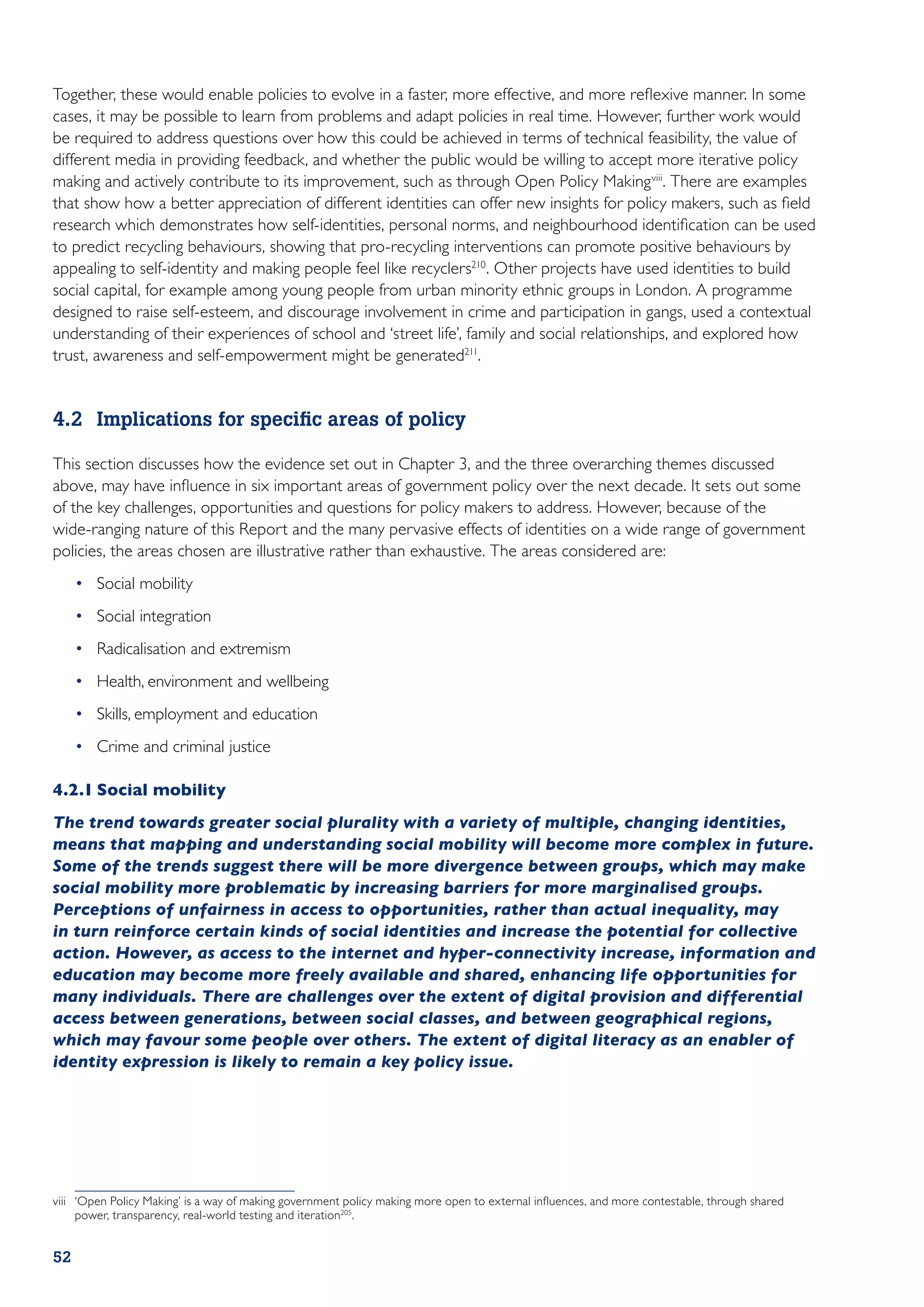 Together, these would enable policies to evolve in a faster, more effective, and more reflexive manner. In some
cases, it may be possible to learn from problems and adapt policies in real time. However, further work would
be required to address questions over how this could be achieved in terms of technical feasibility, the value of
different media in providing feedback, and whether the public would be willing to accept more iterative policy
making and actively contribute to its improvement, such as through Open Policy Making viii. There are examples
that show how a better appreciation of different identities can offer new insights for policy makers, such as field
research which demonstrates how self-identities, personal norms, and neighbourhood identification can be used
to predict recycling behaviours, showing that pro-recycling interventions can promote positive behaviours by
appealing to self-identity and making people feel like recyclers210. Other projects have used identities to build
social capital, for example among young people from urban minority ethnic groups in London. A programme
designed to raise self-esteem, and discourage involvement in crime and participation in gangs, used a contextual
understanding of their experiences of school and ‘street life’, family and social relationships, and explored how
trust, awareness and self-empowerment might be generated211.


4.2	 Implications for specific areas of policy

This section discusses how the evidence set out in Chapter 3, and the three overarching themes discussed
above, may have influence in six important areas of government policy over the next decade. It sets out some
of the key challenges, opportunities and questions for policy makers to address. However, because of the
wide-ranging nature of this Report and the many pervasive effects of identities on a wide range of government
policies, the areas chosen are illustrative rather than exhaustive. The areas considered are:
     •	 Social mobility
     •	 Social integration
     •	 Radicalisation and extremism
     •	 Health, environment and wellbeing
     •	 Skills, employment and education
     •	 Crime and criminal justice

4.2.1	Social mobility
The trend towards greater social plurality with a variety of multiple, changing identities,
means that mapping and understanding social mobility will become more complex in future.
Some of the trends suggest there will be more divergence between groups, which may make
social mobility more problematic by increasing barriers for more marginalised groups.
Perceptions of unfairness in access to opportunities, rather than actual inequality, may
in turn reinforce certain kinds of social identities and increase the potential for collective
action. However, as access to the internet and hyper-connectivity increase, information and
education may become more freely available and shared, enhancing life opportunities for
many individuals. There are challenges over the extent of digital provision and differential
access between generations, between social classes, and between geographical regions,
which may favour some people over others. The extent of digital literacy as an enabler of
identity expression is likely to remain a key policy issue.




viii	 ‘Open Policy Making’ is a way of making government policy making more open to external influences, and more contestable, through shared
      power, transparency, real-world testing and iteration205.


52
 