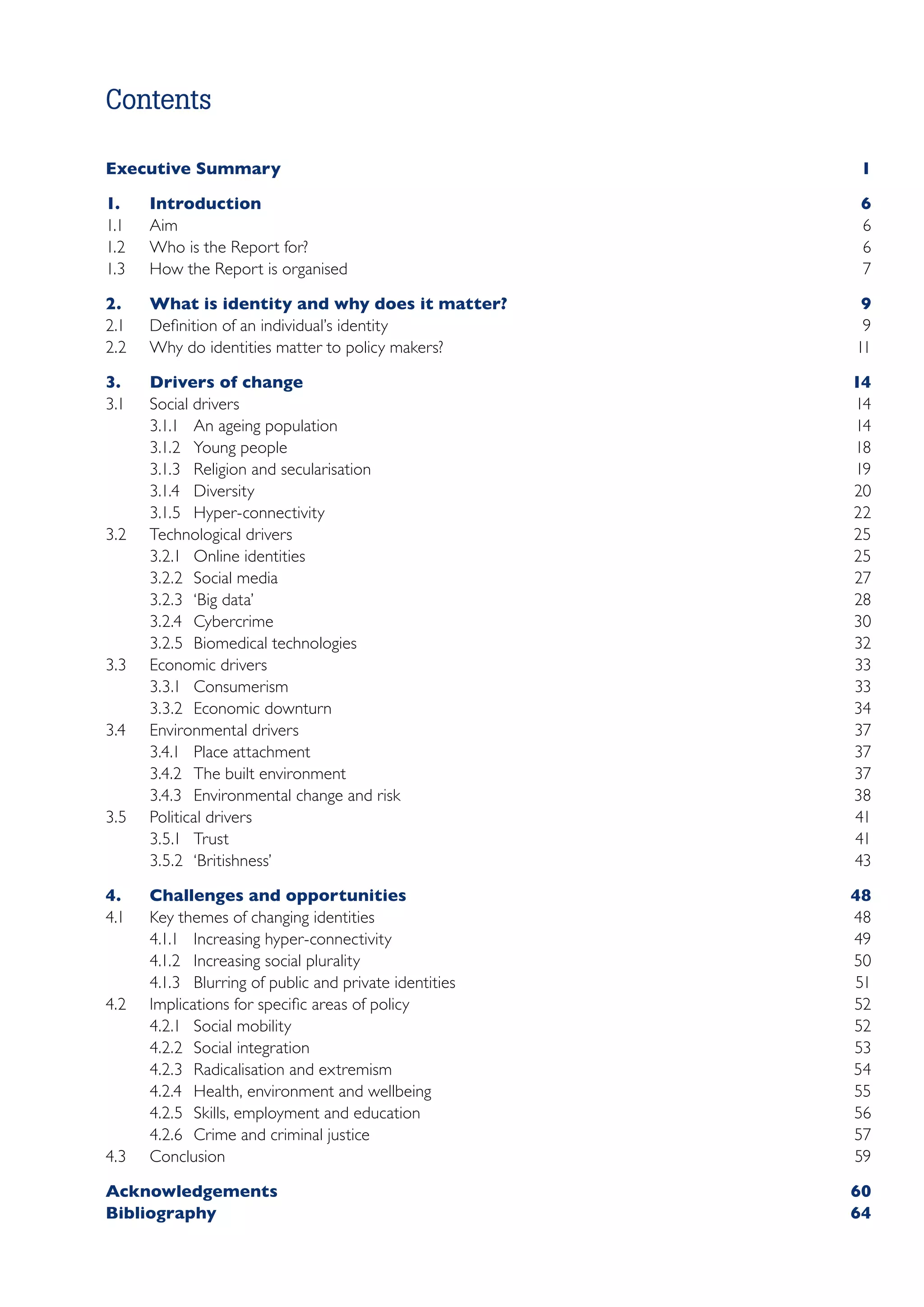 Contents

Executive Summary	                                          1

1.	Introduction	                 6
1.1	 Aim	                        6
1.2	 Who is the Report for?	     6
1.3	 How the Report is organised	7

2.	    What is identity and why does it matter?	            9
2.1	   Definition of an individual’s identity	              9
2.2	   Why do identities matter to policy makers?	         11

3.	    Drivers of change	                    14
3.1	   Social drivers	                       14
       3.1.1	 An ageing population	          14
       3.1.2	 Young people	                  18
       3.1.3	 Religion and secularisation	   19
       3.1.4	Diversity	                      20
       3.1.5	Hyper-connectivity	             22
3.2	   Technological drivers	                25
       3.2.1	 Online identities	             25
       3.2.2	 Social media	                  27
       3.2.3	 ‘Big data’	                    28
       3.2.4	Cybercrime	                     30
       3.2.5	 Biomedical technologies	       32
3.3	   Economic drivers	                     33
       3.3.1	Consumerism	                    33
       3.3.2	 Economic downturn	             34
3.4	   Environmental drivers	37
       3.4.1	 Place attachment	              37
       3.4.2	 The built environment	         37
       3.4.3	 Environmental change and risk	 38
3.5	   Political drivers	                    41
       3.5.1	Trust	                          41
       3.5.2	‘Britishness’	                  43

4.	    Challenges and opportunities	                       48
4.1	   Key themes of changing identities	                  48
       4.1.1	 Increasing hyper-connectivity	               49
       4.1.2	 Increasing social plurality	                 50
       4.1.3	 Blurring of public and private identities	   51
4.2	   Implications for specific areas of policy	          52
       4.2.1	 Social mobility	                             52
       4.2.2	 Social integration	                          53
       4.2.3	 Radicalisation and extremism	                54
       4.2.4	 Health, environment and wellbeing	           55
       4.2.5	 Skills, employment and education	            56
       4.2.6	 Crime and criminal justice	                  57
4.3	   Conclusion	                                         59

Acknowledgements	60
Bibliography	64

﻿
 