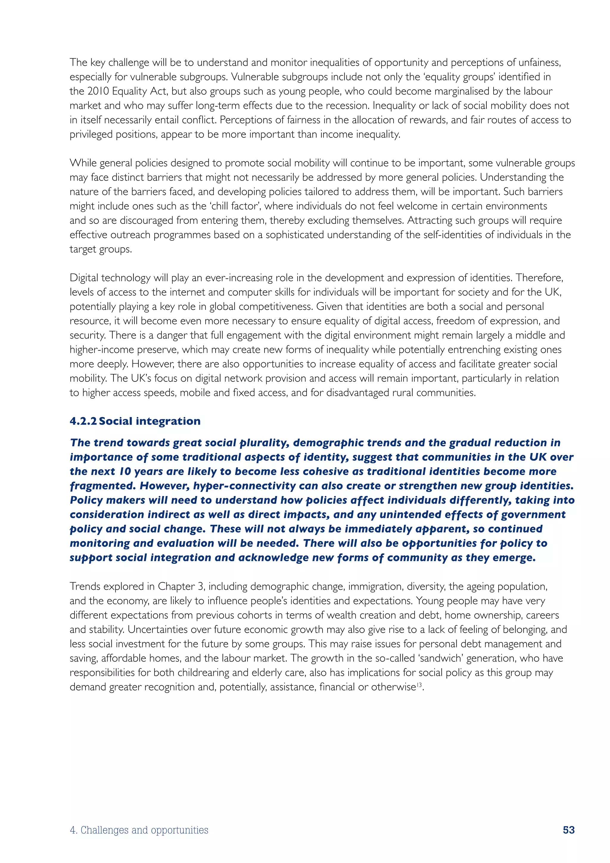 The key challenge will be to understand and monitor inequalities of opportunity and perceptions of unfainess,
especially for vulnerable subgroups. Vulnerable subgroups include not only the ‘equality groups’ identified in
the 2010 Equality Act, but also groups such as young people, who could become marginalised by the labour
market and who may suffer long-term effects due to the recession. Inequality or lack of social mobility does not
in itself necessarily entail conflict. Perceptions of fairness in the allocation of rewards, and fair routes of access to
privileged positions, appear to be more important than income inequality.

While general policies designed to promote social mobility will continue to be important, some vulnerable groups
may face distinct barriers that might not necessarily be addressed by more general policies. Understanding the
nature of the barriers faced, and developing policies tailored to address them, will be important. Such barriers
might include ones such as the ‘chill factor’, where individuals do not feel welcome in certain environments
and so are discouraged from entering them, thereby excluding themselves. Attracting such groups will require
effective outreach programmes based on a sophisticated understanding of the self-identities of individuals in the
target groups.

Digital technology will play an ever-increasing role in the development and expression of identities. Therefore,
levels of access to the internet and computer skills for individuals will be important for society and for the UK,
potentially playing a key role in global competitiveness. Given that identities are both a social and personal
resource, it will become even more necessary to ensure equality of digital access, freedom of expression, and
security. There is a danger that full engagement with the digital environment might remain largely a middle and
higher-income preserve, which may create new forms of inequality while potentially entrenching existing ones
more deeply. However, there are also opportunities to increase equality of access and facilitate greater social
mobility. The UK’s focus on digital network provision and access will remain important, particularly in relation
to higher access speeds, mobile and fixed access, and for disadvantaged rural communities.

4.2.2	Social integration
The trend towards great social plurality, demographic trends and the gradual reduction in
importance of some traditional aspects of identity, suggest that communities in the UK over
the next 10 years are likely to become less cohesive as traditional identities become more
fragmented. However, hyper-connectivity can also create or strengthen new group identities.
Policy makers will need to understand how policies affect individuals differently, taking into
consideration indirect as well as direct impacts, and any unintended effects of government
policy and social change. These will not always be immediately apparent, so continued
monitoring and evaluation will be needed. There will also be opportunities for policy to
support social integration and acknowledge new forms of community as they emerge.

Trends explored in Chapter 3, including demographic change, immigration, diversity, the ageing population,
and the economy, are likely to influence people’s identities and expectations. Young people may have very
different expectations from previous cohorts in terms of wealth creation and debt, home ownership, careers
and stability. Uncertainties over future economic growth may also give rise to a lack of feeling of belonging, and
less social investment for the future by some groups. This may raise issues for personal debt management and
saving, affordable homes, and the labour market. The growth in the so-called ‘sandwich’ generation, who have
responsibilities for both childrearing and elderly care, also has implications for social policy as this group may
demand greater recognition and, potentially, assistance, financial or otherwise13 .




4. Challenges and opportunities                                                                                       53
 