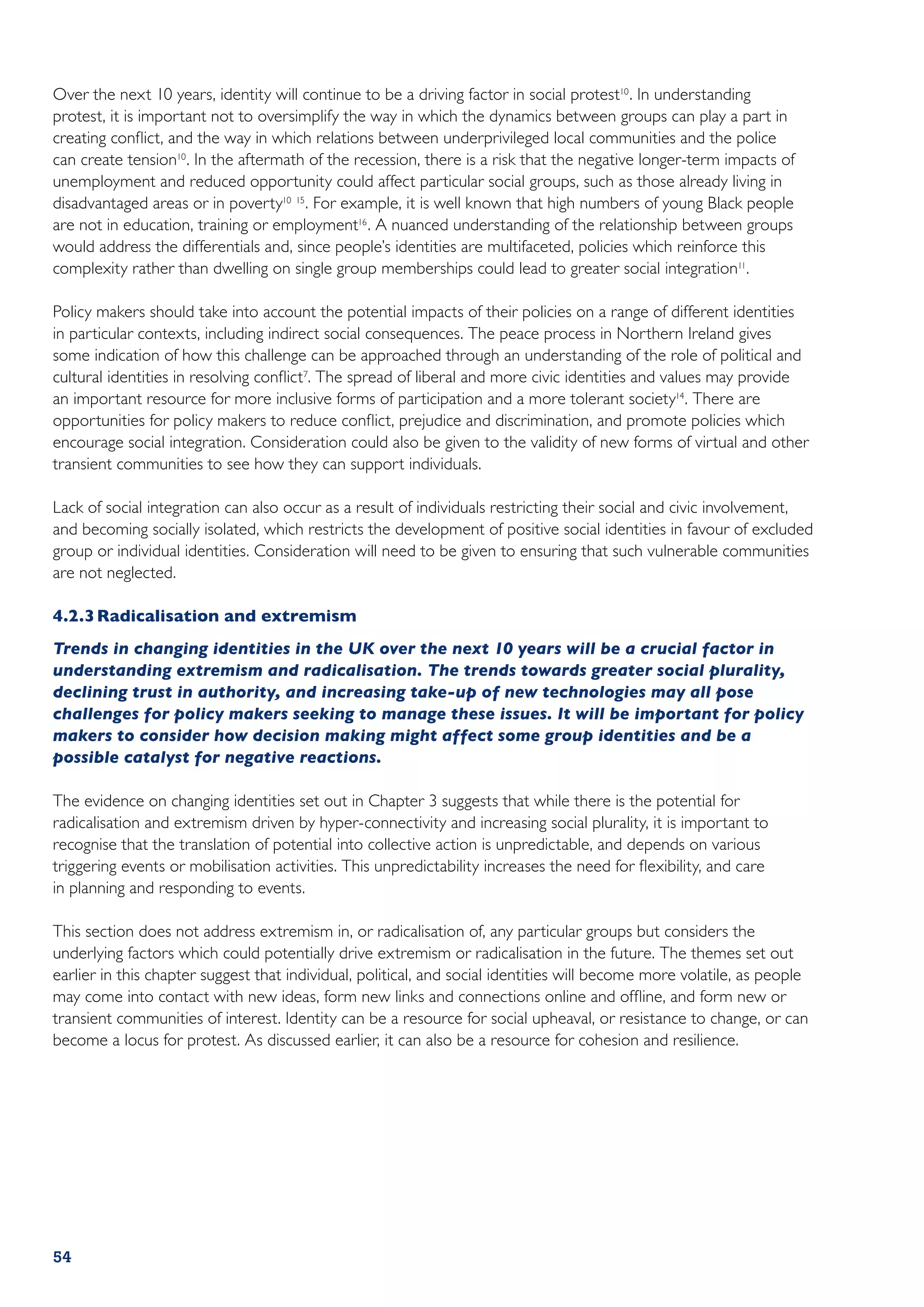 Over the next 10 years, identity will continue to be a driving factor in social protest10 . In understanding
protest, it is important not to oversimplify the way in which the dynamics between groups can play a part in
creating conflict, and the way in which relations between underprivileged local communities and the police
can create tension10 . In the aftermath of the recession, there is a risk that the negative longer-term impacts of
unemployment and reduced opportunity could affect particular social groups, such as those already living in
disadvantaged areas or in poverty10 15 . For example, it is well known that high numbers of young Black people
are not in education, training or employment16 . A nuanced understanding of the relationship between groups
would address the differentials and, since people’s identities are multifaceted, policies which reinforce this
complexity rather than dwelling on single group memberships could lead to greater social integration11.

Policy makers should take into account the potential impacts of their policies on a range of different identities
in particular contexts, including indirect social consequences. The peace process in Northern Ireland gives
some indication of how this challenge can be approached through an understanding of the role of political and
cultural identities in resolving conflict7. The spread of liberal and more civic identities and values may provide
an important resource for more inclusive forms of participation and a more tolerant society14 . There are
opportunities for policy makers to reduce conflict, prejudice and discrimination, and promote policies which
encourage social integration. Consideration could also be given to the validity of new forms of virtual and other
transient communities to see how they can support individuals.

Lack of social integration can also occur as a result of individuals restricting their social and civic involvement,
and becoming socially isolated, which restricts the development of positive social identities in favour of excluded
group or individual identities. Consideration will need to be given to ensuring that such vulnerable communities
are not neglected.

4.2.3	Radicalisation and extremism
Trends in changing identities in the UK over the next 10 years will be a crucial factor in
understanding extremism and radicalisation. The trends towards greater social plurality,
declining trust in authority, and increasing take-up of new technologies may all pose
challenges for policy makers seeking to manage these issues. It will be important for policy
makers to consider how decision making might affect some group identities and be a
possible catalyst for negative reactions.

The evidence on changing identities set out in Chapter 3 suggests that while there is the potential for
radicalisation and extremism driven by hyper-connectivity and increasing social plurality, it is important to
recognise that the translation of potential into collective action is unpredictable, and depends on various
triggering events or mobilisation activities. This unpredictability increases the need for flexibility, and care
in planning and responding to events.

This section does not address extremism in, or radicalisation of, any particular groups but considers the
underlying factors which could potentially drive extremism or radicalisation in the future. The themes set out
earlier in this chapter suggest that individual, political, and social identities will become more volatile, as people
may come into contact with new ideas, form new links and connections online and offline, and form new or
transient communities of interest. Identity can be a resource for social upheaval, or resistance to change, or can
become a locus for protest. As discussed earlier, it can also be a resource for cohesion and resilience.




54
 
