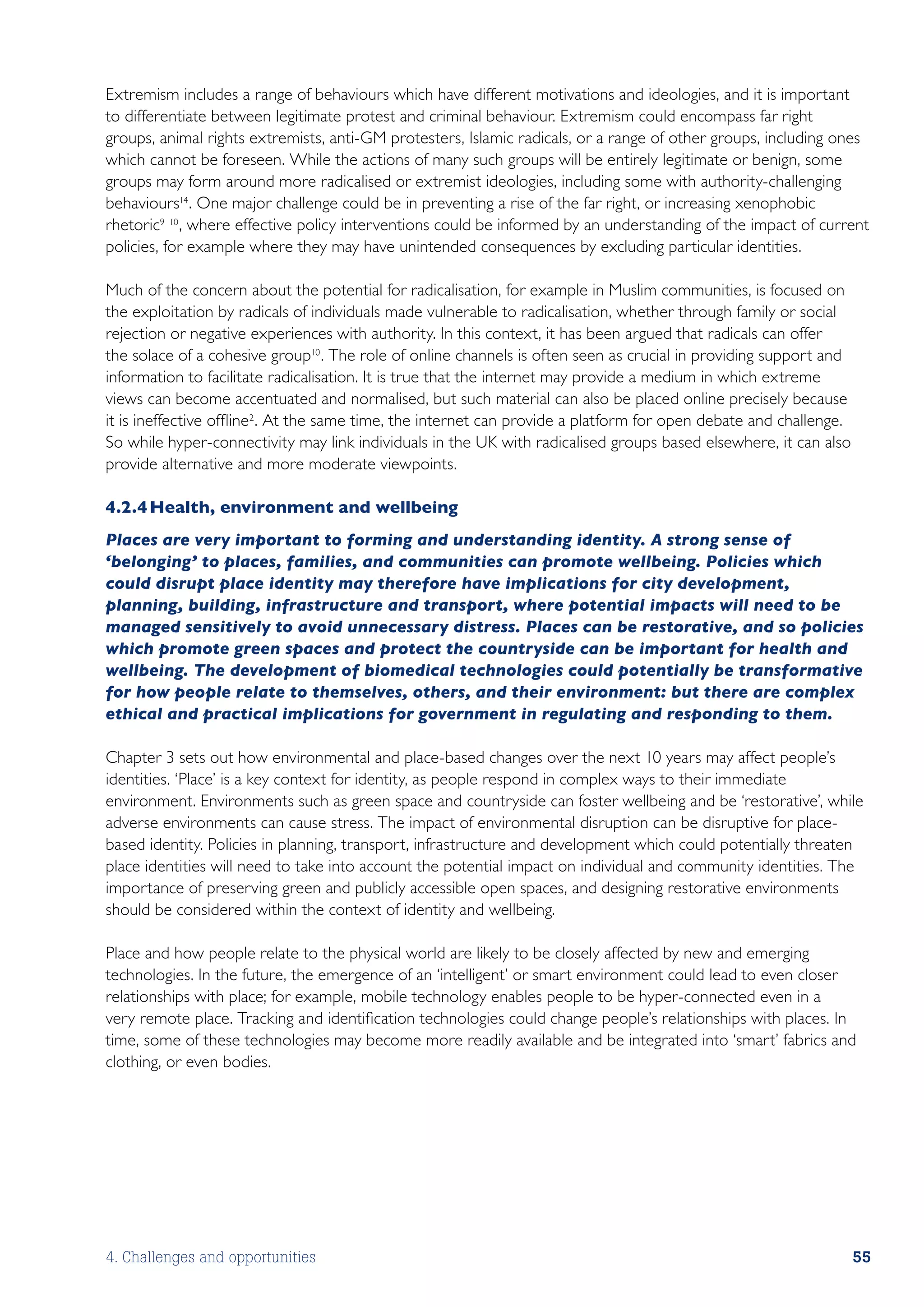 Extremism includes a range of behaviours which have different motivations and ideologies, and it is important
to differentiate between legitimate protest and criminal behaviour. Extremism could encompass far right
groups, animal rights extremists, anti-GM protesters, Islamic radicals, or a range of other groups, including ones
which cannot be foreseen. While the actions of many such groups will be entirely legitimate or benign, some
groups may form around more radicalised or extremist ideologies, including some with authority-challenging
behaviours14 . One major challenge could be in preventing a rise of the far right, or increasing xenophobic
rhetoric9 10 , where effective policy interventions could be informed by an understanding of the impact of current
policies, for example where they may have unintended consequences by excluding particular identities.

Much of the concern about the potential for radicalisation, for example in Muslim communities, is focused on
the exploitation by radicals of individuals made vulnerable to radicalisation, whether through family or social
rejection or negative experiences with authority. In this context, it has been argued that radicals can offer
the solace of a cohesive group10 . The role of online channels is often seen as crucial in providing support and
information to facilitate radicalisation. It is true that the internet may provide a medium in which extreme
views can become accentuated and normalised, but such material can also be placed online precisely because
it is ineffective offline2 . At the same time, the internet can provide a platform for open debate and challenge.
So while hyper-connectivity may link individuals in the UK with radicalised groups based elsewhere, it can also
provide alternative and more moderate viewpoints.

4.2.4	Health, environment and wellbeing
Places are very important to forming and understanding identity. A strong sense of
‘belonging’ to places, families, and communities can promote wellbeing. Policies which
could disrupt place identity may therefore have implications for city development,
planning, building, infrastructure and transport, where potential impacts will need to be
managed sensitively to avoid unnecessary distress. Places can be restorative, and so policies
which promote green spaces and protect the countryside can be important for health and
wellbeing. The development of biomedical technologies could potentially be transformative
for how people relate to themselves, others, and their environment: but there are complex
ethical and practical implications for government in regulating and responding to them.

Chapter 3 sets out how environmental and place-based changes over the next 10 years may affect people’s
identities. ‘Place’ is a key context for identity, as people respond in complex ways to their immediate
environment. Environments such as green space and countryside can foster wellbeing and be ‘restorative’, while
adverse environments can cause stress. The impact of environmental disruption can be disruptive for place-
based identity. Policies in planning, transport, infrastructure and development which could potentially threaten
place identities will need to take into account the potential impact on individual and community identities. The
importance of preserving green and publicly accessible open spaces, and designing restorative environments
should be considered within the context of identity and wellbeing.

Place and how people relate to the physical world are likely to be closely affected by new and emerging
technologies. In the future, the emergence of an ‘intelligent’ or smart environment could lead to even closer
relationships with place; for example, mobile technology enables people to be hyper-connected even in a
very remote place. Tracking and identification technologies could change people’s relationships with places. In
time, some of these technologies may become more readily available and be integrated into ‘smart’ fabrics and
clothing, or even bodies.




4. Challenges and opportunities                                                                                     55
 