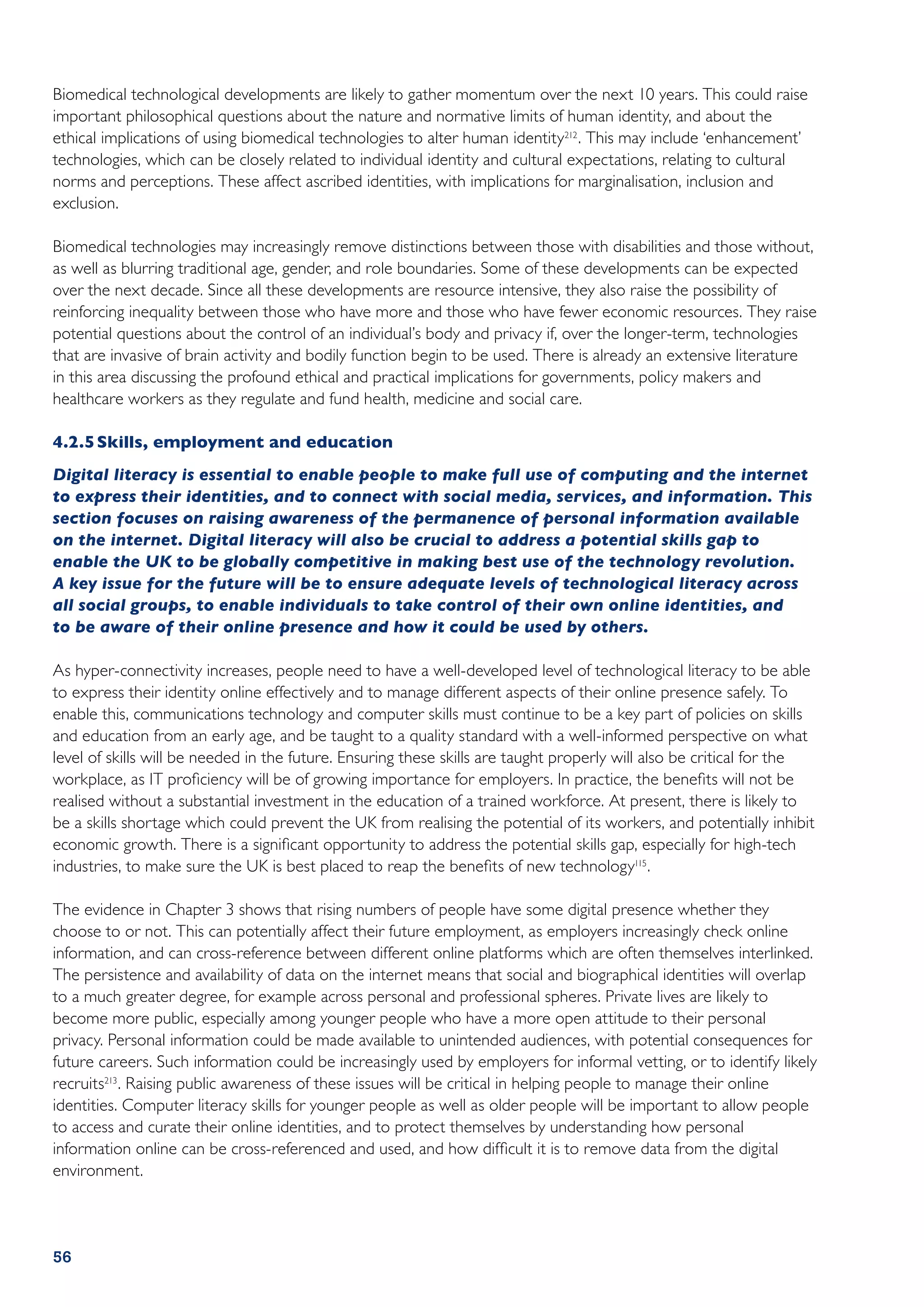 Biomedical technological developments are likely to gather momentum over the next 10 years. This could raise
important philosophical questions about the nature and normative limits of human identity, and about the
ethical implications of using biomedical technologies to alter human identity212 . This may include ‘enhancement’
technologies, which can be closely related to individual identity and cultural expectations, relating to cultural
norms and perceptions. These affect ascribed identities, with implications for marginalisation, inclusion and
exclusion.

Biomedical technologies may increasingly remove distinctions between those with disabilities and those without,
as well as blurring traditional age, gender, and role boundaries. Some of these developments can be expected
over the next decade. Since all these developments are resource intensive, they also raise the possibility of
reinforcing inequality between those who have more and those who have fewer economic resources. They raise
potential questions about the control of an individual’s body and privacy if, over the longer-term, technologies
that are invasive of brain activity and bodily function begin to be used. There is already an extensive literature
in this area discussing the profound ethical and practical implications for governments, policy makers and
healthcare workers as they regulate and fund health, medicine and social care.

4.2.5	Skills, employment and education
Digital literacy is essential to enable people to make full use of computing and the internet
to express their identities, and to connect with social media, services, and information. This
section focuses on raising awareness of the permanence of personal information available
on the internet. Digital literacy will also be crucial to address a potential skills gap to
enable the UK to be globally competitive in making best use of the technology revolution.
A key issue for the future will be to ensure adequate levels of technological literacy across
all social groups, to enable individuals to take control of their own online identities, and
to be aware of their online presence and how it could be used by others.

As hyper-connectivity increases, people need to have a well-developed level of technological literacy to be able
to express their identity online effectively and to manage different aspects of their online presence safely. To
enable this, communications technology and computer skills must continue to be a key part of policies on skills
and education from an early age, and be taught to a quality standard with a well-informed perspective on what
level of skills will be needed in the future. Ensuring these skills are taught properly will also be critical for the
workplace, as IT proficiency will be of growing importance for employers. In practice, the benefits will not be
realised without a substantial investment in the education of a trained workforce. At present, there is likely to
be a skills shortage which could prevent the UK from realising the potential of its workers, and potentially inhibit
economic growth. There is a significant opportunity to address the potential skills gap, especially for high-tech
industries, to make sure the UK is best placed to reap the benefits of new technology115 .

The evidence in Chapter 3 shows that rising numbers of people have some digital presence whether they
choose to or not. This can potentially affect their future employment, as employers increasingly check online
information, and can cross-reference between different online platforms which are often themselves interlinked.
The persistence and availability of data on the internet means that social and biographical identities will overlap
to a much greater degree, for example across personal and professional spheres. Private lives are likely to
become more public, especially among younger people who have a more open attitude to their personal
privacy. Personal information could be made available to unintended audiences, with potential consequences for
future careers. Such information could be increasingly used by employers for informal vetting, or to identify likely
recruits213 . Raising public awareness of these issues will be critical in helping people to manage their online
identities. Computer literacy skills for younger people as well as older people will be important to allow people
to access and curate their online identities, and to protect themselves by understanding how personal
information online can be cross-referenced and used, and how difficult it is to remove data from the digital
environment.




56
 