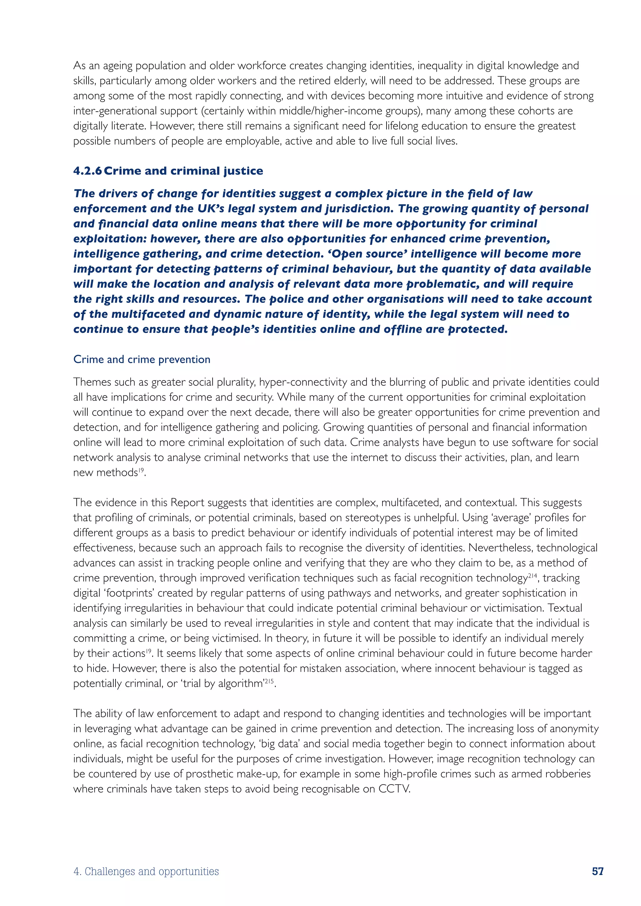 As an ageing population and older workforce creates changing identities, inequality in digital knowledge and
skills, particularly among older workers and the retired elderly, will need to be addressed. These groups are
among some of the most rapidly connecting, and with devices becoming more intuitive and evidence of strong
inter-generational support (certainly within middle/higher-income groups), many among these cohorts are
digitally literate. However, there still remains a significant need for lifelong education to ensure the greatest
possible numbers of people are employable, active and able to live full social lives.

4.2.6	Crime and criminal justice
The drivers of change for identities suggest a complex picture in the field of law
enforcement and the UK’s legal system and jurisdiction. The growing quantity of personal
and financial data online means that there will be more opportunity for criminal
exploitation: however, there are also opportunities for enhanced crime prevention,
intelligence gathering, and crime detection. ‘Open source’ intelligence will become more
important for detecting patterns of criminal behaviour, but the quantity of data available
will make the location and analysis of relevant data more problematic, and will require
the right skills and resources. The police and other organisations will need to take account
of the multifaceted and dynamic nature of identity, while the legal system will need to
continue to ensure that people’s identities online and offline are protected.

Crime and crime prevention
Themes such as greater social plurality, hyper-connectivity and the blurring of public and private identities could
all have implications for crime and security. While many of the current opportunities for criminal exploitation
will continue to expand over the next decade, there will also be greater opportunities for crime prevention and
detection, and for intelligence gathering and policing. Growing quantities of personal and financial information
online will lead to more criminal exploitation of such data. Crime analysts have begun to use software for social
network analysis to analyse criminal networks that use the internet to discuss their activities, plan, and learn
new methods19.

The evidence in this Report suggests that identities are complex, multifaceted, and contextual. This suggests
that profiling of criminals, or potential criminals, based on stereotypes is unhelpful. Using ‘average’ profiles for
different groups as a basis to predict behaviour or identify individuals of potential interest may be of limited
effectiveness, because such an approach fails to recognise the diversity of identities. Nevertheless, technological
advances can assist in tracking people online and verifying that they are who they claim to be, as a method of
crime prevention, through improved verification techniques such as facial recognition technology214 , tracking
digital ‘footprints’ created by regular patterns of using pathways and networks, and greater sophistication in
identifying irregularities in behaviour that could indicate potential criminal behaviour or victimisation. Textual
analysis can similarly be used to reveal irregularities in style and content that may indicate that the individual is
committing a crime, or being victimised. In theory, in future it will be possible to identify an individual merely
by their actions19. It seems likely that some aspects of online criminal behaviour could in future become harder
to hide. However, there is also the potential for mistaken association, where innocent behaviour is tagged as
potentially criminal, or ‘trial by algorithm’215 .

The ability of law enforcement to adapt and respond to changing identities and technologies will be important
in leveraging what advantage can be gained in crime prevention and detection. The increasing loss of anonymity
online, as facial recognition technology, ‘big data’ and social media together begin to connect information about
individuals, might be useful for the purposes of crime investigation. However, image recognition technology can
be countered by use of prosthetic make-up, for example in some high-profile crimes such as armed robberies
where criminals have taken steps to avoid being recognisable on CCTV.




4. Challenges and opportunities                                                                                    57
 