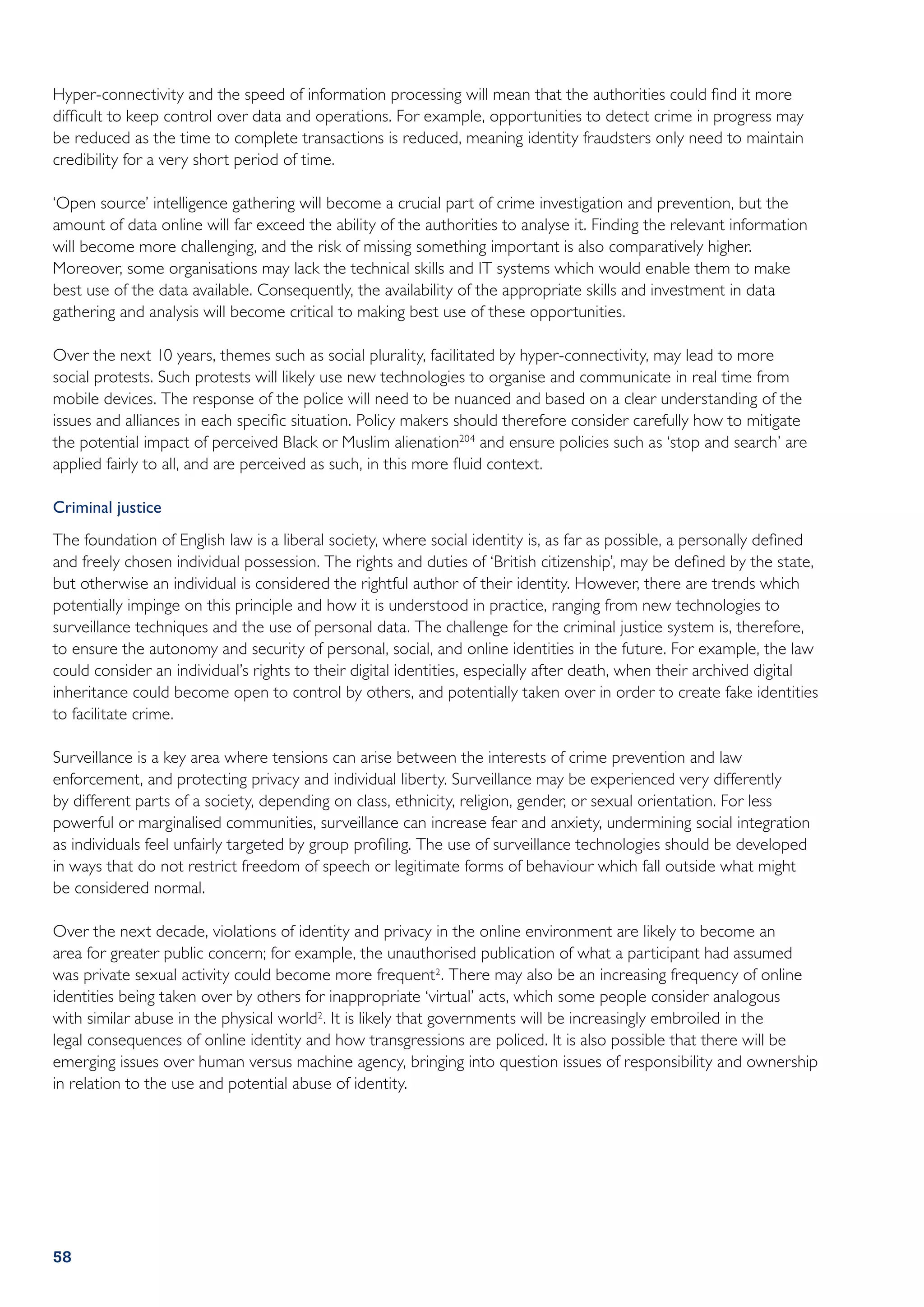 Hyper-connectivity and the speed of information processing will mean that the authorities could find it more
difficult to keep control over data and operations. For example, opportunities to detect crime in progress may
be reduced as the time to complete transactions is reduced, meaning identity fraudsters only need to maintain
credibility for a very short period of time.

‘Open source’ intelligence gathering will become a crucial part of crime investigation and prevention, but the
amount of data online will far exceed the ability of the authorities to analyse it. Finding the relevant information
will become more challenging, and the risk of missing something important is also comparatively higher.
Moreover, some organisations may lack the technical skills and IT systems which would enable them to make
best use of the data available. Consequently, the availability of the appropriate skills and investment in data
gathering and analysis will become critical to making best use of these opportunities.

Over the next 10 years, themes such as social plurality, facilitated by hyper-connectivity, may lead to more
social protests. Such protests will likely use new technologies to organise and communicate in real time from
mobile devices. The response of the police will need to be nuanced and based on a clear understanding of the
issues and alliances in each specific situation. Policy makers should therefore consider carefully how to mitigate
the potential impact of perceived Black or Muslim alienation204 and ensure policies such as ‘stop and search’ are
applied fairly to all, and are perceived as such, in this more fluid context.

Criminal justice
The foundation of English law is a liberal society, where social identity is, as far as possible, a personally defined
and freely chosen individual possession. The rights and duties of ‘British citizenship’, may be defined by the state,
but otherwise an individual is considered the rightful author of their identity. However, there are trends which
potentially impinge on this principle and how it is understood in practice, ranging from new technologies to
surveillance techniques and the use of personal data. The challenge for the criminal justice system is, therefore,
to ensure the autonomy and security of personal, social, and online identities in the future. For example, the law
could consider an individual’s rights to their digital identities, especially after death, when their archived digital
inheritance could become open to control by others, and potentially taken over in order to create fake identities
to facilitate crime.

Surveillance is a key area where tensions can arise between the interests of crime prevention and law
enforcement, and protecting privacy and individual liberty. Surveillance may be experienced very differently
by different parts of a society, depending on class, ethnicity, religion, gender, or sexual orientation. For less
powerful or marginalised communities, surveillance can increase fear and anxiety, undermining social integration
as individuals feel unfairly targeted by group profiling. The use of surveillance technologies should be developed
in ways that do not restrict freedom of speech or legitimate forms of behaviour which fall outside what might
be considered normal.

Over the next decade, violations of identity and privacy in the online environment are likely to become an
area for greater public concern; for example, the unauthorised publication of what a participant had assumed
was private sexual activity could become more frequent 2 . There may also be an increasing frequency of online
identities being taken over by others for inappropriate ‘virtual’ acts, which some people consider analogous
with similar abuse in the physical world2 . It is likely that governments will be increasingly embroiled in the
legal consequences of online identity and how transgressions are policed. It is also possible that there will be
emerging issues over human versus machine agency, bringing into question issues of responsibility and ownership
in relation to the use and potential abuse of identity.




58
 
