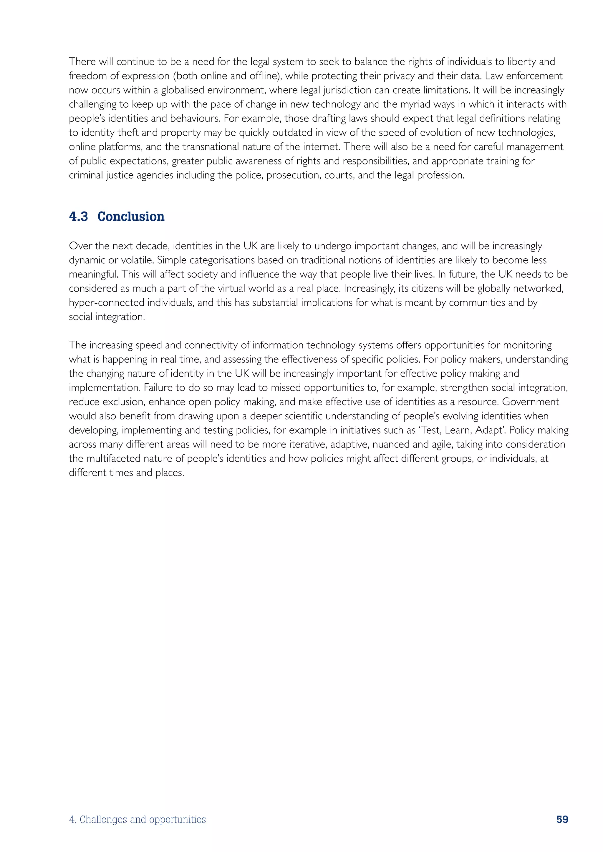 There will continue to be a need for the legal system to seek to balance the rights of individuals to liberty and
freedom of expression (both online and offline), while protecting their privacy and their data. Law enforcement
now occurs within a globalised environment, where legal jurisdiction can create limitations. It will be increasingly
challenging to keep up with the pace of change in new technology and the myriad ways in which it interacts with
people’s identities and behaviours. For example, those drafting laws should expect that legal definitions relating
to identity theft and property may be quickly outdated in view of the speed of evolution of new technologies,
online platforms, and the transnational nature of the internet. There will also be a need for careful management
of public expectations, greater public awareness of rights and responsibilities, and appropriate training for
criminal justice agencies including the police, prosecution, courts, and the legal profession.


4.3	Conclusion

Over the next decade, identities in the UK are likely to undergo important changes, and will be increasingly
dynamic or volatile. Simple categorisations based on traditional notions of identities are likely to become less
meaningful. This will affect society and influence the way that people live their lives. In future, the UK needs to be
considered as much a part of the virtual world as a real place. Increasingly, its citizens will be globally networked,
hyper-connected individuals, and this has substantial implications for what is meant by communities and by
social integration.

The increasing speed and connectivity of information technology systems offers opportunities for monitoring
what is happening in real time, and assessing the effectiveness of specific policies. For policy makers, understanding
the changing nature of identity in the UK will be increasingly important for effective policy making and
implementation. Failure to do so may lead to missed opportunities to, for example, strengthen social integration,
reduce exclusion, enhance open policy making, and make effective use of identities as a resource. Government
would also benefit from drawing upon a deeper scientific understanding of people’s evolving identities when
developing, implementing and testing policies, for example in initiatives such as ‘Test, Learn, Adapt’. Policy making
across many different areas will need to be more iterative, adaptive, nuanced and agile, taking into consideration
the multifaceted nature of people’s identities and how policies might affect different groups, or individuals, at
different times and places.




4. Challenges and opportunities                                                                                    59
 