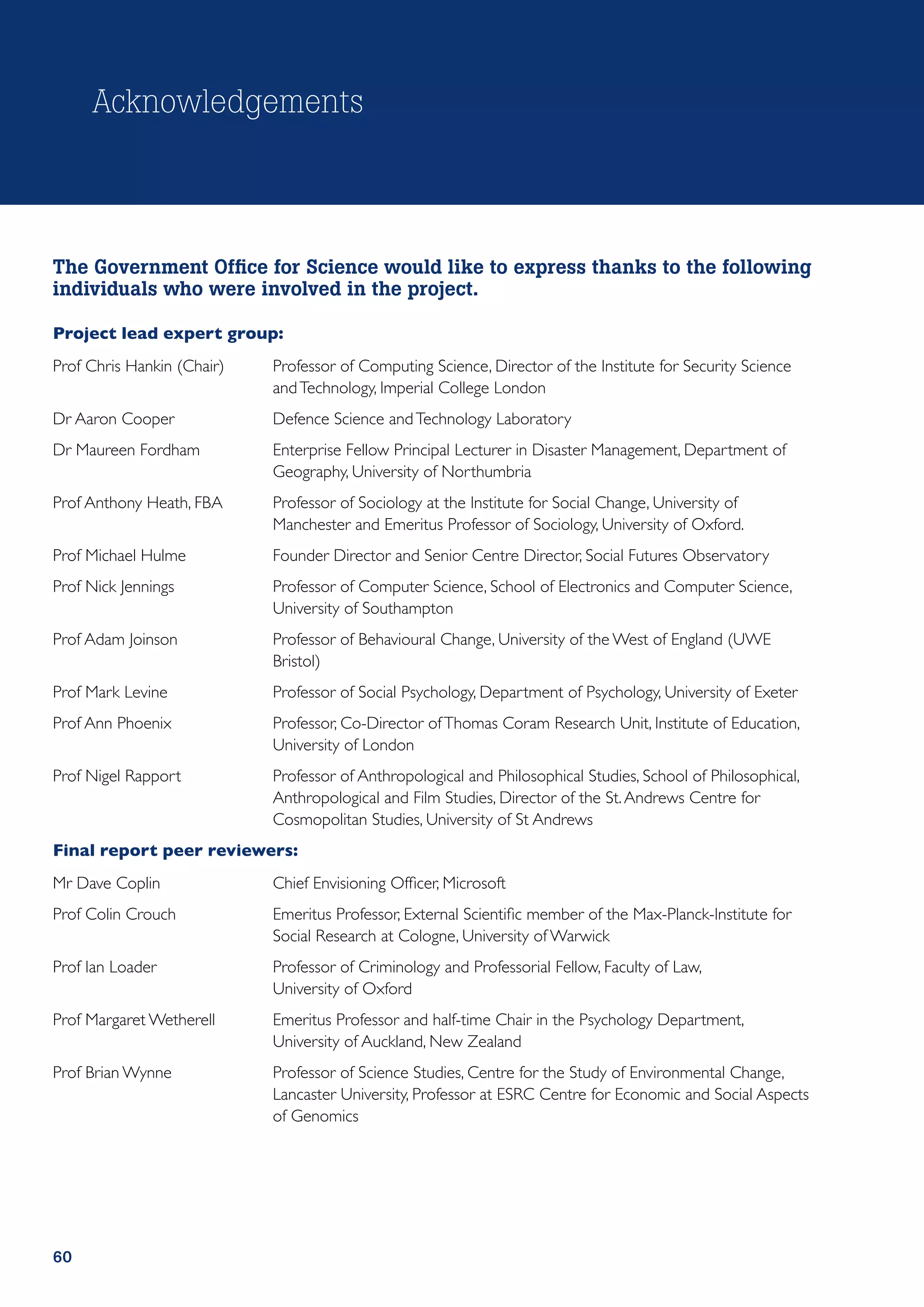Acknowledgements



The Government Office for Science would like to express thanks to the following
individuals who were involved in the project.

Project lead expert group:
Prof Chris Hankin (Chair)	   Professor of Computing Science, Director of the Institute for Security Science
                             and Technology, Imperial College London
Dr Aaron Cooper	             Defence Science and Technology Laboratory
Dr Maureen Fordham	          Enterprise Fellow Principal Lecturer in Disaster Management, Department of
                             Geography, University of Northumbria
Prof Anthony Heath, FBA	     Professor of Sociology at the Institute for Social Change, University of
                             Manchester and Emeritus Professor of Sociology, University of Oxford.
Prof Michael Hulme	          Founder Director and Senior Centre Director, Social Futures Observatory
Prof Nick Jennings	          Professor of Computer Science, School of Electronics and Computer Science,
                             University of Southampton
Prof Adam Joinson	           Professor of Behavioural Change, University of the West of England (UWE
                             Bristol)
Prof Mark Levine	            Professor of Social Psychology, Department of Psychology, University of Exeter
Prof Ann Phoenix	            Professor, Co-Director of Thomas Coram Research Unit, Institute of Education,
                             University of London
Prof Nigel Rapport	          Professor of Anthropological and Philosophical Studies, School of Philosophical,
                             Anthropological and Film Studies, Director of the St. Andrews Centre for
                             Cosmopolitan Studies, University of St Andrews
Final report peer reviewers:
Mr Dave Coplin	              Chief Envisioning Officer, Microsoft
Prof Colin Crouch	           Emeritus Professor, External Scientific member of the Max-Planck-Institute for
                             Social Research at Cologne, University of Warwick
Prof Ian Loader	             Professor of Criminology and Professorial Fellow, Faculty of Law,
                             University of Oxford
Prof Margaret Wetherell	     Emeritus Professor and half-time Chair in the Psychology Department,
                             University of Auckland, New Zealand
Prof Brian Wynne	            Professor of Science Studies, Centre for the Study of Environmental Change,
                             Lancaster University, Professor at ESRC Centre for Economic and Social Aspects
                             of Genomics




60
 