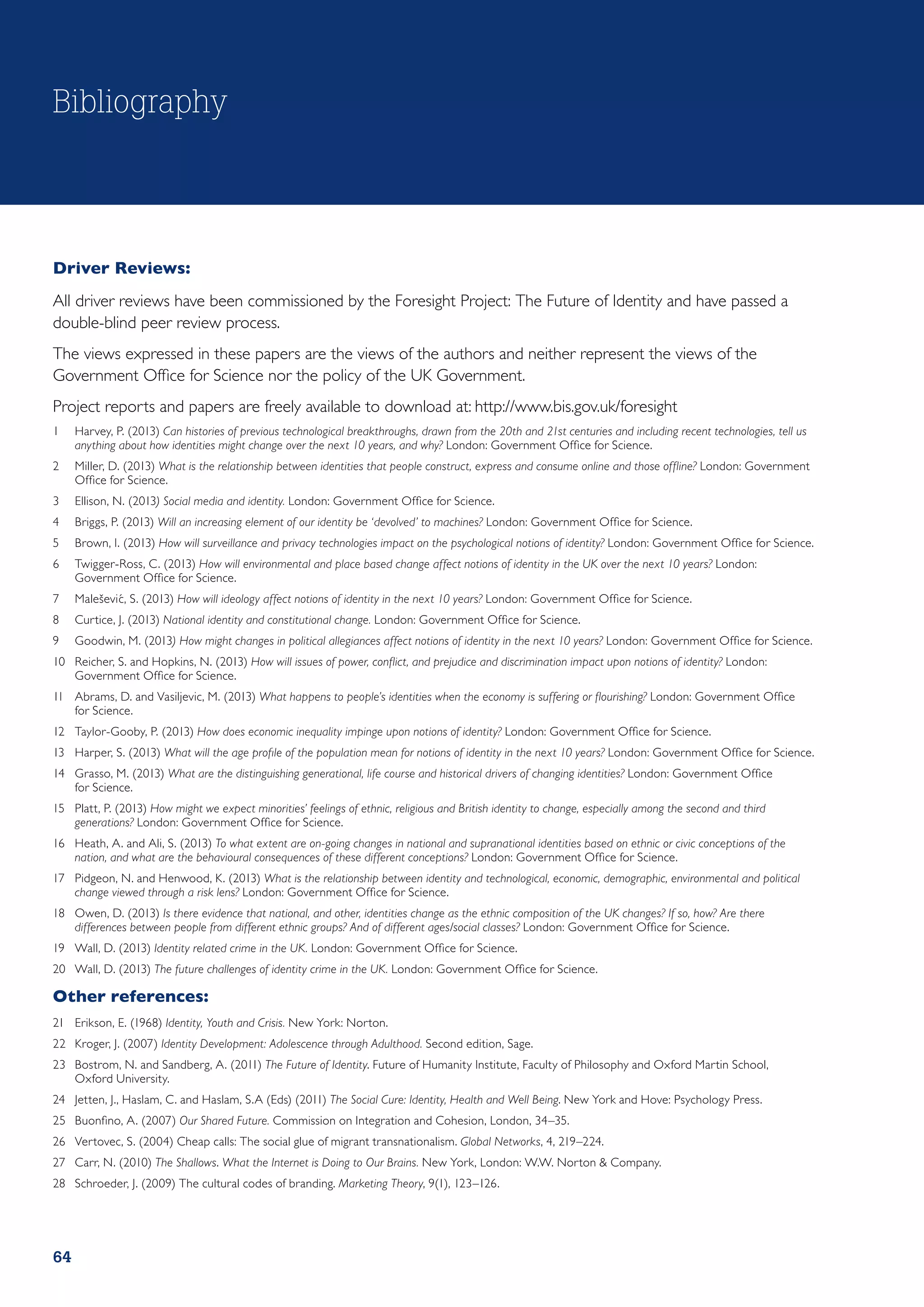 Bibliography



Driver Reviews:
All driver reviews have been commissioned by the Foresight Project:  The Future of Identity and have passed a
double-blind peer review process.
The views expressed in these papers are the views of the authors and neither represent the views of the
Government Office for Science nor the policy of the UK Government.
Project reports and papers are freely available to download at: http://www.bis.gov.uk/foresight
1	 Harvey, P. (2013) Can histories of previous technological breakthroughs, drawn from the 20th and 21st centuries and including recent technologies, tell us
   anything about how identities might change over the next 10 years, and why? London: Government Office for Science.
2	 Miller, D. (2013) What is the relationship between identities that people construct, express and consume online and those offline? London: Government
   Office for Science.
3	 Ellison, N. (2013) Social media and identity. London: Government Office for Science.
4	 Briggs, P. (2013) Will an increasing element of our identity be ‘devolved’ to machines? London: Government Office for Science.
5	 Brown, I. (2013) How will surveillance and privacy technologies impact on the psychological notions of identity? London: Government Office for Science.
6	 Twigger-Ross, C. (2013) How will environmental and place based change affect notions of identity in the UK over the next 10 years? London:
   Government Office for Science.
7	 Maleševi´ , S. (2013) How will ideology affect notions of identity in the next 10 years? London: Government Office for Science.
           c
8	 Curtice, J. (2013) National identity and constitutional change. London: Government Office for Science.
9	 Goodwin, M. (2013) How might changes in political allegiances affect notions of identity in the next 10 years? London: Government Office for Science.
10	 Reicher, S. and Hopkins, N. (2013) How will issues of power, conflict, and prejudice and discrimination impact upon notions of identity? London:
    Government Office for Science.
11	 Abrams, D. and Vasiljevic, M. (2013) What happens to people’s identities when the economy is suffering or flourishing? London: Government Office
    for Science.
12	 Taylor-Gooby, P. (2013) How does economic inequality impinge upon notions of identity? London: Government Office for Science.
13	 Harper, S. (2013) What will the age profile of the population mean for notions of identity in the next 10 years? London: Government Office for Science.
14	 Grasso, M. (2013) What are the distinguishing generational, life course and historical drivers of changing identities? London: Government Office
    for Science.
15	 Platt, P. (2013) How might we expect minorities’ feelings of ethnic, religious and British identity to change, especially among the second and third
    generations? London: Government Office for Science.
16	 Heath, A. and Ali, S. (2013) To what extent are on-going changes in national and supranational identities based on ethnic or civic conceptions of the
    nation, and what are the behavioural consequences of these different conceptions? London: Government Office for Science.
17	 Pidgeon, N. and Henwood, K. (2013) What is the relationship between identity and technological, economic, demographic, environmental and political
    change viewed through a risk lens? London: Government Office for Science.
18	 Owen, D. (2013) Is there evidence that national, and other, identities change as the ethnic composition of the UK changes? If so, how? Are there
    differences between people from different ethnic groups? And of different ages/social classes? London: Government Office for Science.
19	 Wall, D. (2013) Identity related crime in the UK. London: Government Office for Science.
20	 Wall, D. (2013) The future challenges of identity crime in the UK. London: Government Office for Science.

Other references:
21	 Erikson, E. (1968) Identity, Youth and Crisis. New York: Norton.
22	 Kroger, J. (2007) Identity Development: Adolescence through Adulthood. Second edition, Sage.
23	 Bostrom, N. and Sandberg, A. (2011) The Future of Identity. Future of Humanity Institute, Faculty of Philosophy and Oxford Martin School,
    Oxford University.
24	 Jetten, J., Haslam, C. and Haslam, S.A (Eds) (2011) The Social Cure: Identity, Health and Well Being. New York and Hove: Psychology Press.
25	 Buonfino, A. (2007) Our Shared Future. Commission on Integration and Cohesion, London, 34–35.
26	 Vertovec, S. (2004) Cheap calls: The social glue of migrant transnationalism. Global Networks, 4, 219–224.
27	 Carr, N. (2010) The Shallows. What the Internet is Doing to Our Brains. New York, London: W.W. Norton  Company.
28	 Schroeder, J. (2009) The cultural codes of branding. Marketing Theory, 9(1), 123–126.




64
 