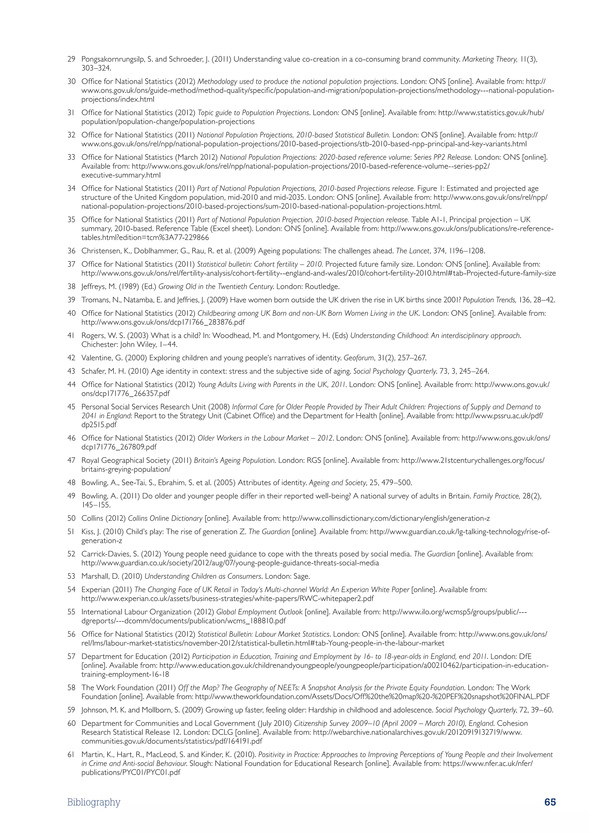 29	 Pongsakornrungsilp, S. and Schroeder, J. (2011) Understanding value co-creation in a co-consuming brand community. Marketing Theory, 11(3),
    303–324.
30	 Office for National Statistics (2012) Methodology used to produce the national population projections. London: ONS [online]. Available from: http://
    www.ons.gov.uk/ons/guide-method/method-quality/specific/population-and-migration/population-projections/methodology---national-population-
    projections/index.html
31	 Office for National Statistics (2012) Topic guide to Population Projections. London: ONS [online]. Available from: http://www.statistics.gov.uk/hub/
    population/population-change/population-projections
32	 Office for National Statistics (2011) National Population Projections, 2010-based Statistical Bulletin. London: ONS [online]. Available from: http://
    www.ons.gov.uk/ons/rel/npp/national-population-projections/2010-based-projections/stb-2010-based-npp-principal-and-key-variants.html
33	 Office for National Statistics (March 2012) National Population Projections: 2020-based reference volume: Series PP2 Release. London: ONS [online].
    Available from: http://www.ons.gov.uk/ons/rel/npp/national-population-projections/2010-based-reference-volume--series-pp2/
    executive-summary.html
34	 Office for National Statistics (2011) Part of National Population Projections, 2010-based Projections release. Figure 1: Estimated and projected age
    structure of the United Kingdom population, mid-2010 and mid-2035. London: ONS [online]. Available from: http://www.ons.gov.uk/ons/rel/npp/
    national-population-projections/2010-based-projections/sum-2010-based-national-population-projections.html.
35	 Office for National Statistics (2011) Part of National Population Projection, 2010-based Projection release. Table A1-1, Principal projection – UK
    summary, 2010-based. Reference Table (Excel sheet). London: ONS [online]. Available from: http://www.ons.gov.uk/ons/publications/re-reference-
    tables.html?edition=tcm%3A77-229866
36	 Christensen, K., Doblhammer, G., Rau, R. et al. (2009) Ageing populations: The challenges ahead. The Lancet, 374, 1196–1208.
37	 Office for National Statistics (2011) Statistical bulletin: Cohort fertility – 2010. Projected future family size. London: ONS [online]. Available from:
    http://www.ons.gov.uk/ons/rel/fertility-analysis/cohort-fertility--england-and-wales/2010/cohort-fertility-2010.html#tab-Projected-future-family-size
38	 Jeffreys, M. (1989) (Ed.) Growing Old in the Twentieth Century. London: Routledge.
39	 Tromans, N., Natamba, E. and Jeffries, J. (2009) Have women born outside the UK driven the rise in UK births since 2001? Population Trends, 136, 28–42.
40	 Office for National Statistics (2012) Childbearing among UK Born and non-UK Born Women Living in the UK. London: ONS [online]. Available from:
    http://www.ons.gov.uk/ons/dcp171766_283876.pdf
41	 Rogers, W. S. (2003) What is a child? In: Woodhead, M. and Montgomery, H. (Eds) Understanding Childhood: An interdisciplinary approach.
    Chichester: John Wiley, 1–44.
42	 Valentine, G. (2000) Exploring children and young people’s narratives of identity. Geoforum, 31(2), 257–267.
43	 Schafer, M. H. (2010) Age identity in context: stress and the subjective side of aging. Social Psychology Quarterly. 73, 3, 245–264.
44	 Office for National Statistics (2012) Young Adults Living with Parents in the UK, 2011. London: ONS [online]. Available from: http://www.ons.gov.uk/
    ons/dcp171776_266357.pdf
45	 Personal Social Services Research Unit (2008) Informal Care for Older People Provided by Their Adult Children: Projections of Supply and Demand to
    2041 in England: Report to the Strategy Unit (Cabinet Office) and the Department for Health [online]. Available from: http://www.pssru.ac.uk/pdf/
    dp2515.pdf
46	 Office for National Statistics (2012) Older Workers in the Labour Market – 2012. London: ONS [online]. Available from: http://www.ons.gov.uk/ons/
    dcp171776_267809.pdf
47	 Royal Geographical Society (2011) Britain’s Ageing Population. London: RGS [online]. Available from: http://www.21stcenturychallenges.org/focus/
    britains-greying-population/
48	 Bowling, A., See-Tai, S., Ebrahim, S. et al. (2005) Attributes of identity. Ageing and Society, 25, 479–500.
49	 Bowling, A. (2011) Do older and younger people differ in their reported well-being? A national survey of adults in Britain. Family Practice, 28(2),
    145–155.
50	 Collins (2012) Collins Online Dictionary [online]. Available from: http://www.collinsdictionary.com/dictionary/english/generation-z
51	 Kiss, J. (2010) Child’s play: The rise of generation Z. The Guardian [online]. Available from: http://www.guardian.co.uk/lg-talking-technology/rise-of-
    generation-z
52	 Carrick-Davies, S. (2012) Young people need guidance to cope with the threats posed by social media. The Guardian [online]. Available from:
    http://www.guardian.co.uk/society/2012/aug/07/young-people-guidance-threats-social-media
53	 Marshall, D. (2010) Understanding Children as Consumers. London: Sage.
54	 Experian (2011) The Changing Face of UK Retail in Today’s Multi-channel World: An Experian White Paper [online]. Available from:
    http://www.experian.co.uk/assets/business-strategies/white-papers/RWC-whitepaper2.pdf
55	 International Labour Organization (2012) Global Employment Outlook [online]. Available from: http://www.ilo.org/wcmsp5/groups/public/---
    dgreports/---dcomm/documents/publication/wcms_188810.pdf
56	 Office for National Statistics (2012) Statistical Bulletin: Labour Market Statistics. London: ONS [online]. Available from: http://www.ons.gov.uk/ons/
    rel/lms/labour-market-statistics/november-2012/statistical-bulletin.html#tab-Young-people-in-the-labour-market
57	 Department for Education (2012) Participation in Education, Training and Employment by 16- to 18-year-olds in England, end 2011. London: DfE
    [online]. Available from: http://www.education.gov.uk/childrenandyoungpeople/youngpeople/participation/a00210462/participation-in-education-
    training-employment-16-18
58	 The Work Foundation (2011) Off the Map? The Geography of NEETs: A Snapshot Analysis for the Private Equity Foundation. London: The Work
    Foundation [online]. Available from: http://www.theworkfoundation.com/Assets/Docs/Off%20the%20map%20-%20PEF%20snapshot%20FINAL.PDF
59	 Johnson, M. K. and Mollborn, S. (2009) Growing up faster, feeling older: Hardship in childhood and adolescence. Social Psychology Quarterly, 72, 39–60.
60	 Department for Communities and Local Government (July 2010) Citizenship Survey 2009–10 (April 2009 – March 2010), England. Cohesion
    Research Statistical Release 12. London: DCLG [online]. Available from: http://webarchive.nationalarchives.gov.uk/20120919132719/www.
    communities.gov.uk/documents/statistics/pdf/164191.pdf
61	 Martin, K., Hart, R., MacLeod, S. and Kinder, K. (2010). Positivity in Practice: Approaches to Improving Perceptions of Young People and their Involvement
    in Crime and Anti-social Behaviour. Slough: National Foundation for Educational Research [online]. Available from: https://www.nfer.ac.uk/nfer/
    publications/PYC01/PYC01.pdf


Bibliography                                                                                                                                                65
 
