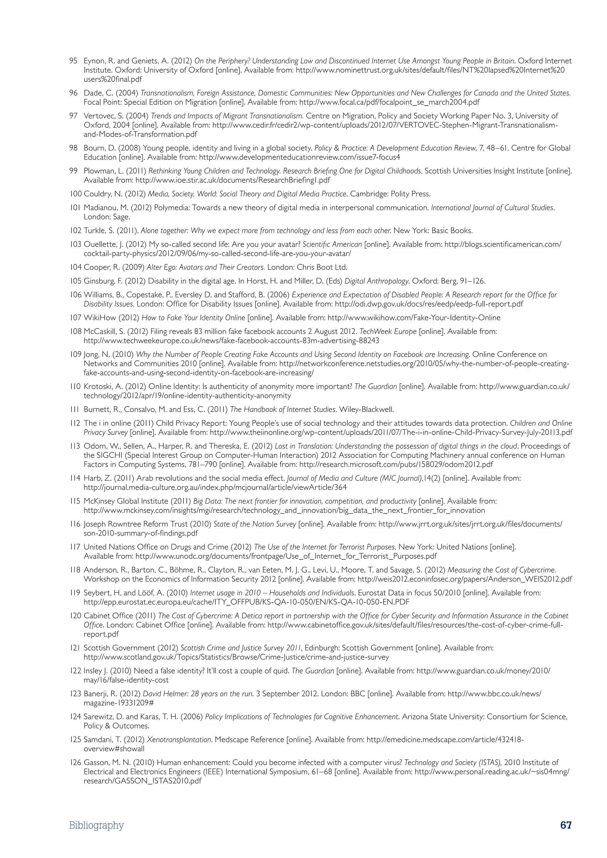 95	 Eynon, R. and Geniets, A. (2012) On the Periphery? Understanding Low and Discontinued Internet Use Amongst Young People in Britain. Oxford Internet
    Institute. Oxford: University of Oxford [online]. Available from: http://www.nominettrust.org.uk/sites/default/files/NT%20lapsed%20Internet%20
    users%20final.pdf
96	 Dade, C. (2004) Transnationalism, Foreign Assistance, Domestic Communities: New Opportunities and New Challenges for Canada and the United States.
    Focal Point: Special Edition on Migration [online]. Available from: http://www.focal.ca/pdf/focalpoint_se_march2004.pdf
97	 Vertovec, S. (2004) Trends and Impacts of Migrant Transnationalism. Centre on Migration, Policy and Society Working Paper No. 3, University of
    Oxford, 2004 [online]. Available from: http://www.cedir.fr/cedir2/wp-content/uploads/2012/07/VERTOVEC-Stephen-Migrant-Transnationalism-
    and-Modes-of-Transformation.pdf
98	 Bourn, D. (2008) Young people, identity and living in a global society. Policy  Practice: A Development Education Review, 7, 48–61. Centre for Global
    Education [online]. Available from: http://www.developmenteducationreview.com/issue7-focus4
99	 Plowman, L. (2011) Rethinking Young Children and Technology. Research Briefing One for Digital Childhoods. Scottish Universities Insight Institute [online].
    Available from: http://www.ioe.stir.ac.uk/documents/ResearchBriefing1.pdf
100	Couldry, N. (2012) Media, Society, World: Social Theory and Digital Media Practice. Cambridge: Polity Press.
101	Madianou, M. (2012) Polymedia: Towards a new theory of digital media in interpersonal communication. International Journal of Cultural Studies.
    London: Sage.
102	Turkle, S. (2011). Alone together: Why we expect more from technology and less from each other. New York: Basic Books.
103	Ouellette, J. (2012) My so-called second life: Are you your avatar? Scientific American [online]. Available from: http://blogs.scientificamerican.com/
    cocktail-party-physics/2012/09/06/my-so-called-second-life-are-you-your-avatar/
104	Cooper, R. (2009) Alter Ego: Avatars and Their Creators. London: Chris Boot Ltd.
105	Ginsburg, F. (2012) Disability in the digital age. In Horst, H. and Miller, D. (Eds) Digital Anthropology. Oxford: Berg, 91–126.
106	Williams, B., Copestake, P., Eversley D. and Stafford, B. (2006) Experience and Expectation of Disabled People: A Research report for the Office for
    Disability Issues. London: Office for Disability Issues [online]. Available from: http://odi.dwp.gov.uk/docs/res/eedp/eedp-full-report.pdf
107	WikiHow (2012) How to Fake Your Identity Online [online]. Available from: http://www.wikihow.com/Fake-Your-Identity-Online
108	McCaskill, S. (2012) Filing reveals 83 million fake facebook accounts 2 August 2012. TechWeek Europe [online]. Available from:
    http://www.techweekeurope.co.uk/news/fake-facebook-accounts-83m-advertising-88243
109	Jong, N. (2010) Why the Number of People Creating Fake Accounts and Using Second Identity on Facebook are Increasing. Online Conference on
    Networks and Communities 2010 [online]. Available from: http://networkconference.netstudies.org/2010/05/why-the-number-of-people-creating-
    fake-accounts-and-using-second-identity-on-facebook-are-increasing/
110	Krotoski, A. (2012) Online Identity: Is authenticity of anonymity more important? The Guardian [online]. Available from: http://www.guardian.co.uk/
    technology/2012/apr/19/online-identity-authenticity-anonymity
111	Burnett, R., Consalvo, M. and Ess, C. (2011) The Handbook of Internet Studies. Wiley-Blackwell.
112	The i in online (2011) Child Privacy Report: Young People’s use of social technology and their attitudes towards data protection. Children and Online
    Privacy Survey [online]. Available from: http://www.theiinonline.org/wp-content/uploads/2011/07/The-i-in-online-Child-Privacy-Survey-July-20113.pdf
113	Odom, W., Sellen, A., Harper, R. and Thereska, E. (2012) Lost in Translation: Understanding the possession of digital things in the cloud. Proceedings of
    the SIGCHI (Special Interest Group on Computer-Human Interaction) 2012 Association for Computing Machinery annual conference on Human
    Factors in Computing Systems, 781–790 [online]. Available from: http://research.microsoft.com/pubs/158029/odom2012.pdf
114	Harb, Z. (2011) Arab revolutions and the social media effect. Journal of Media and Culture (M/C Journal),14(2) [online]. Available from:
    http://journal.media-culture.org.au/index.php/mcjournal/article/viewArticle/364
115	McKinsey Global Institute (2011) Big Data: The next frontier for innovation, competition, and productivity [online]. Available from:
    http://www.mckinsey.com/insights/mgi/research/technology_and_innovation/big_data_the_next_frontier_for_innovation
116	 Joseph Rowntree Reform Trust (2010) State of the Nation Survey [online]. Available from: http://www.jrrt.org.uk/sites/jrrt.org.uk/files/documents/
     son-2010-summary-of-findings.pdf
117	United Nations Office on Drugs and Crime (2012) The Use of the Internet for Terrorist Purposes. New York: United Nations [online].
    Available from: http://www.unodc.org/documents/frontpage/Use_of_Internet_for_Terrorist_Purposes.pdf
118	Anderson, R., Barton, C., Böhme, R., Clayton, R., van Eeten, M. J. G., Levi, U., Moore, T. and Savage, S. (2012) Measuring the Cost of Cybercrime.
    Workshop on the Economics of Information Security 2012 [online]. Available from: http://weis2012.econinfosec.org/papers/Anderson_WEIS2012.pdf
119	 Seybert, H. and Lööf, A. (2010) Internet usage in 2010 – Households and Individuals. Eurostat Data in focus 50/2010 [online]. Available from:
     http://epp.eurostat.ec.europa.eu/cache/ITY_OFFPUB/KS-QA-10-050/EN/KS-QA-10-050-EN.PDF
120	Cabinet Office (2011) The Cost of Cybercrime: A Detica report in partnership with the Office for Cyber Security and Information Assurance in the Cabinet
    Office. London: Cabinet Office [online]. Available from: http://www.cabinetoffice.gov.uk/sites/default/files/resources/the-cost-of-cyber-crime-full-
    report.pdf
121	Scottish Government (2012) Scottish Crime and Justice Survey 2011, Edinburgh: Scottish Government [online]. Available from:
    http://www.scotland.gov.uk/Topics/Statistics/Browse/Crime-Justice/crime-and-justice-survey
122	Insley J. (2010) Need a false identity? It’ll cost a couple of quid. The Guardian [online]. Available from: http://www.guardian.co.uk/money/2010/
    may/16/false-identity-cost
123	Banerji, R. (2012) David Helmer: 28 years on the run. 3 September 2012. London: BBC [online]. Available from: http://www.bbc.co.uk/news/
    magazine-19331209#
124	Sarewitz, D. and Karas, T. H. (2006) Policy Implications of Technologies for Cognitive Enhancement. Arizona State University: Consortium for Science,
    Policy  Outcomes.
125	Samdani, T. (2012) Xenotransplantation. Medscape Reference [online]. Available from: http://emedicine.medscape.com/article/432418-
    overview#showall
126	Gasson, M. N. (2010) Human enhancement: Could you become infected with a computer virus? Technology and Society (ISTAS), 2010 Institute of
    Electrical and Electronics Engineers (IEEE) International Symposium, 61–68 [online]. Available from: http://www.personal.reading.ac.uk/~sis04mng/
    research/GASSON_ISTAS2010.pdf




Bibliography                                                                                                                                                67
 