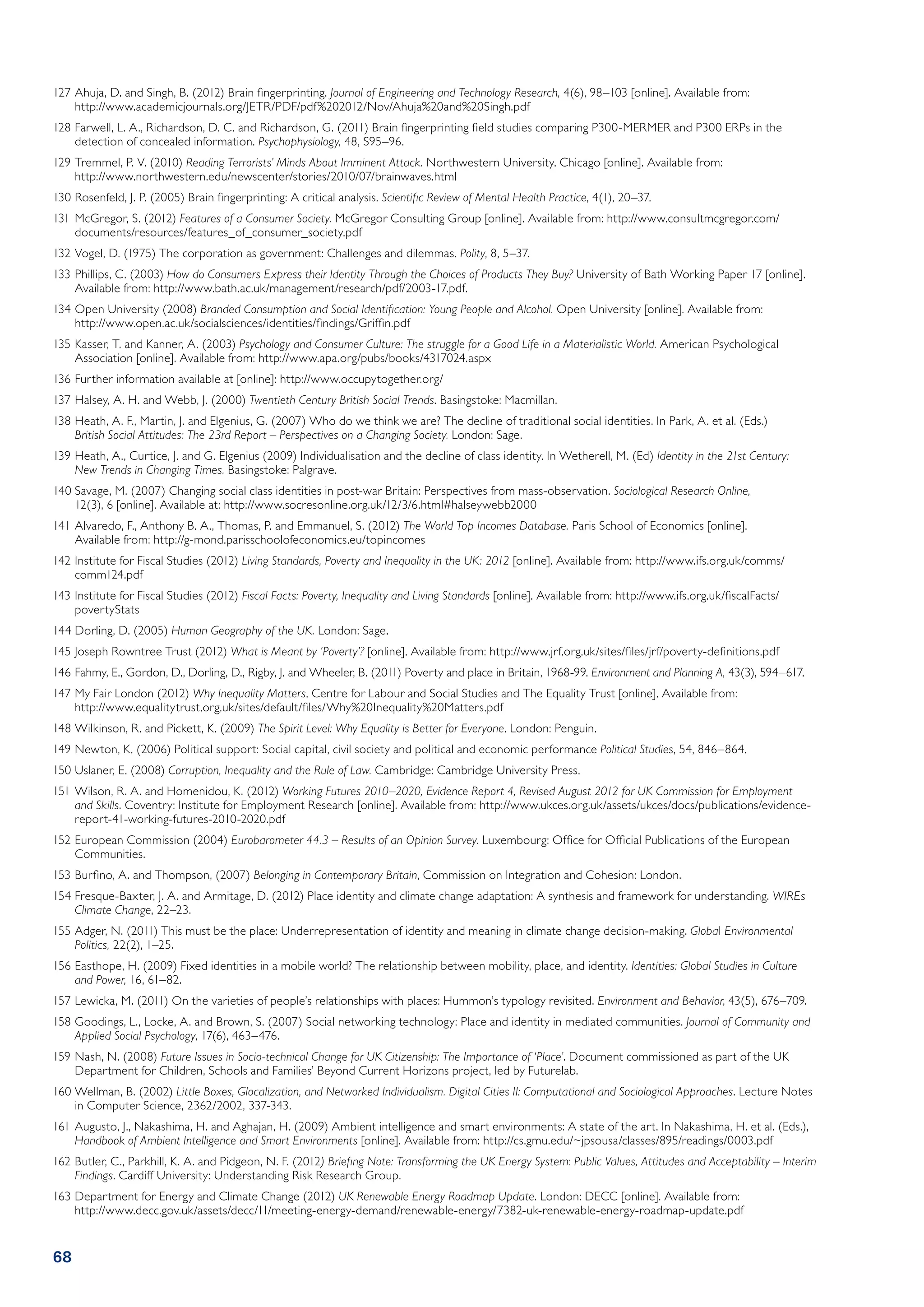 127	Ahuja, D. and Singh, B. (2012) Brain fingerprinting. Journal of Engineering and Technology Research, 4(6), 98–103 [online]. Available from:
    http://www.academicjournals.org/JETR/PDF/pdf%202012/Nov/Ahuja%20and%20Singh.pdf
128	Farwell, L. A., Richardson, D. C. and Richardson, G. (2011) Brain fingerprinting field studies comparing P300-MERMER and P300 ERPs in the
    detection of concealed information. Psychophysiology, 48, S95–96.
129	Tremmel, P. V. (2010) Reading Terrorists’ Minds About Imminent Attack. Northwestern University. Chicago [online]. Available from:
    http://www.northwestern.edu/newscenter/stories/2010/07/brainwaves.html
130	Rosenfeld, J. P. (2005) Brain fingerprinting: A critical analysis. Scientific Review of Mental Health Practice, 4(1), 20–37.
131	McGregor, S. (2012) Features of a Consumer Society. McGregor Consulting Group [online]. Available from: http://www.consultmcgregor.com/
    documents/resources/features_of_consumer_society.pdf
132	Vogel, D. (1975) The corporation as government: Challenges and dilemmas. Polity, 8, 5–37.
133	Phillips, C. (2003) How do Consumers Express their Identity Through the Choices of Products They Buy? University of Bath Working Paper 17 [online].
    Available from: http://www.bath.ac.uk/management/research/pdf/2003-17.pdf.
134	Open University (2008) Branded Consumption and Social Identification: Young People and Alcohol. Open University [online]. Available from:
    http://www.open.ac.uk/socialsciences/identities/findings/Griffin.pdf
135	Kasser, T. and Kanner, A. (2003) Psychology and Consumer Culture: The struggle for a Good Life in a Materialistic World. American Psychological
    Association [online]. Available from: http://www.apa.org/pubs/books/4317024.aspx
136	Further information available at [online]: http://www.occupytogether.org/
137	Halsey, A. H. and Webb, J. (2000) Twentieth Century British Social Trends. Basingstoke: Macmillan.
138	Heath, A. F., Martin, J. and Elgenius, G. (2007) Who do we think we are? The decline of traditional social identities. In Park, A. et al. (Eds.)
    British Social Attitudes: The 23rd Report – Perspectives on a Changing Society. London: Sage.
139	Heath, A., Curtice, J. and G. Elgenius (2009) Individualisation and the decline of class identity. In Wetherell, M. (Ed) Identity in the 21st Century:
    New Trends in Changing Times. Basingstoke: Palgrave.
140	Savage, M. (2007) Changing social class identities in post-war Britain: Perspectives from mass-observation. Sociological Research Online,
    12(3), 6 [online]. Available at: http://www.socresonline.org.uk/12/3/6.html#halseywebb2000
141	Alvaredo, F., Anthony B. A., Thomas, P. and Emmanuel, S. (2012) The World Top Incomes Database. Paris School of Economics [online].
    Available from: http://g-mond.parisschoolofeconomics.eu/topincomes
142	Institute for Fiscal Studies (2012) Living Standards, Poverty and Inequality in the UK: 2012 [online]. Available from: http://www.ifs.org.uk/comms/
    comm124.pdf
143	Institute for Fiscal Studies (2012) Fiscal Facts: Poverty, Inequality and Living Standards [online]. Available from: http://www.ifs.org.uk/fiscalFacts/
    povertyStats
144	Dorling, D. (2005) Human Geography of the UK. London: Sage.
145	Joseph Rowntree Trust (2012) What is Meant by ‘Poverty’? [online]. Available from: http://www.jrf.org.uk/sites/files/jrf/poverty-definitions.pdf
146	Fahmy, E., Gordon, D., Dorling, D., Rigby, J. and Wheeler, B. (2011) Poverty and place in Britain, 1968-99. Environment and Planning A, 43(3), 594–617.
147	My Fair London (2012) Why Inequality Matters. Centre for Labour and Social Studies and The Equality Trust [online]. Available from:
    http://www.equalitytrust.org.uk/sites/default/files/Why%20Inequality%20Matters.pdf
148	Wilkinson, R. and Pickett, K. (2009) The Spirit Level: Why Equality is Better for Everyone. London: Penguin.
149	Newton, K. (2006) Political support: Social capital, civil society and political and economic performance Political Studies, 54, 846–864.
150	Uslaner, E. (2008) Corruption, Inequality and the Rule of Law. Cambridge: Cambridge University Press.
151	Wilson, R. A. and Homenidou, K. (2012) Working Futures 2010–2020, Evidence Report 4, Revised August 2012 for UK Commission for Employment
    and Skills. Coventry: Institute for Employment Research [online]. Available from: http://www.ukces.org.uk/assets/ukces/docs/publications/evidence-
    report-41-working-futures-2010-2020.pdf
152	European Commission (2004) Eurobarometer 44.3 – Results of an Opinion Survey. Luxembourg: Office for Official Publications of the European
    Communities.
153	Burfino, A. and Thompson, (2007) Belonging in Contemporary Britain, Commission on Integration and Cohesion: London.
154	Fresque-Baxter, J. A. and Armitage, D. (2012) Place identity and climate change adaptation: A synthesis and framework for understanding. WIREs
    Climate Change, 22–23.
155	Adger, N. (2011) This must be the place: Underrepresentation of identity and meaning in climate change decision-making. Global Environmental
    Politics, 22(2), 1–25.
156	Easthope, H. (2009) Fixed identities in a mobile world? The relationship between mobility, place, and identity. Identities: Global Studies in Culture
    and Power, 16, 61–82.
157	Lewicka, M. (2011) On the varieties of people’s relationships with places: Hummon’s typology revisited. Environment and Behavior, 43(5), 676–709.
158	Goodings, L., Locke, A. and Brown, S. (2007) Social networking technology: Place and identity in mediated communities. Journal of Community and
    Applied Social Psychology, 17(6), 463–476.
159	Nash, N. (2008) Future Issues in Socio-technical Change for UK Citizenship: The Importance of ‘Place’. Document commissioned as part of the UK
    Department for Children, Schools and Families’ Beyond Current Horizons project, led by Futurelab.
160	Wellman, B. (2002) Little Boxes, Glocalization, and Networked Individualism. Digital Cities II: Computational and Sociological Approaches. Lecture Notes
    in Computer Science, 2362/2002, 337-343.
161	Augusto, J., Nakashima, H. and Aghajan, H. (2009) Ambient intelligence and smart environments: A state of the art. In Nakashima, H. et al. (Eds.),
    Handbook of Ambient Intelligence and Smart Environments [online]. Available from: http://cs.gmu.edu/~jpsousa/classes/895/readings/0003.pdf
162	Butler, C., Parkhill, K. A. and Pidgeon, N. F. (2012) Briefing Note: Transforming the UK Energy System: Public Values, Attitudes and Acceptability – Interim
    Findings. Cardiff University: Understanding Risk Research Group.
163	Department for Energy and Climate Change (2012) UK Renewable Energy Roadmap Update. London: DECC [online]. Available from:
    http://www.decc.gov.uk/assets/decc/11/meeting-energy-demand/renewable-energy/7382-uk-renewable-energy-roadmap-update.pdf


68
 