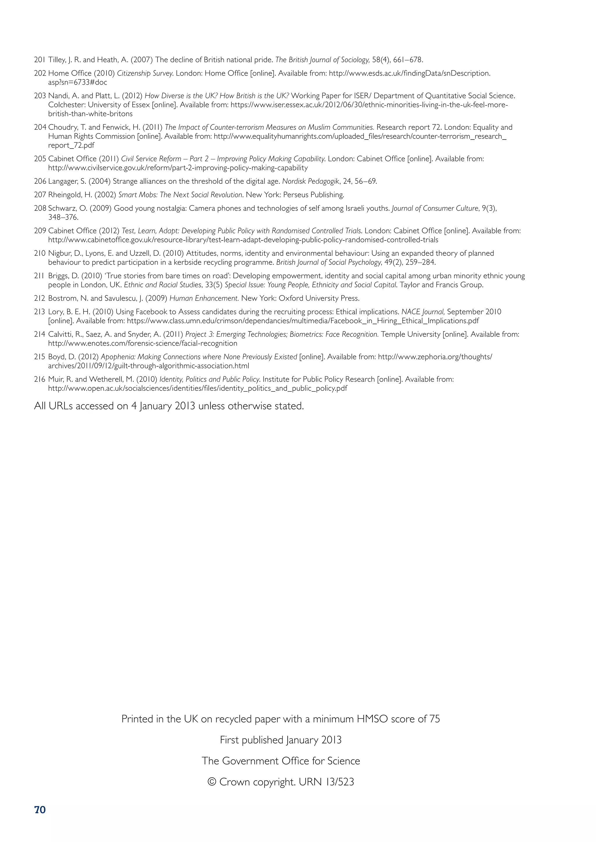 201	Tilley, J. R. and Heath, A. (2007) The decline of British national pride. The British Journal of Sociology, 58(4), 661–678.
202	Home Office (2010) Citizenship Survey. London: Home Office [online]. Available from: http://www.esds.ac.uk/findingData/snDescription.
    asp?sn=6733#doc
203	Nandi, A. and Platt, L. (2012) How Diverse is the UK? How British is the UK? Working Paper for ISER/ Department of Quantitative Social Science.
    Colchester: University of Essex [online]. Available from: https://www.iser.essex.ac.uk/2012/06/30/ethnic-minorities-living-in-the-uk-feel-more-
    british-than-white-britons
204	Choudry, T. and Fenwick, H. (2011) The Impact of Counter-terrorism Measures on Muslim Communities. Research report 72. London: Equality and
    Human Rights Commission [online]. Available from: http://www.equalityhumanrights.com/uploaded_files/research/counter-terrorism_research_
    report_72.pdf
205	Cabinet Office (2011) Civil Service Reform – Part 2 – Improving Policy Making Capability. London: Cabinet Office [online]. Available from:
    http://www.civilservice.gov.uk/reform/part-2-improving-policy-making-capability
206	Langager, S. (2004) Strange alliances on the threshold of the digital age. Nordisk Pedagogik, 24, 56–69.
207	Rheingold, H. (2002) Smart Mobs: The Next Social Revolution. New York: Perseus Publishing.
208	Schwarz, O. (2009) Good young nostalgia: Camera phones and technologies of self among Israeli youths. Journal of Consumer Culture, 9(3),
    348–376.
209	Cabinet Office (2012) Test, Learn, Adapt: Developing Public Policy with Randomised Controlled Trials. London: Cabinet Office [online]. Available from:
    http://www.cabinetoffice.gov.uk/resource-library/test-learn-adapt-developing-public-policy-randomised-controlled-trials
210	Nigbur, D., Lyons, E. and Uzzell, D. (2010) Attitudes, norms, identity and environmental behaviour: Using an expanded theory of planned
    behaviour to predict participation in a kerbside recycling programme. British Journal of Social Psychology, 49(2), 259–284.
211	Briggs, D. (2010) ‘True stories from bare times on road’: Developing empowerment, identity and social capital among urban minority ethnic young
    people in London, UK. Ethnic and Racial Studies, 33(5) Special Issue: Young People, Ethnicity and Social Capital. Taylor and Francis Group.
212	Bostrom, N. and Savulescu, J. (2009) Human Enhancement. New York: Oxford University Press.
213	Lory, B. E. H. (2010) Using Facebook to Assess candidates during the recruiting process: Ethical implications. NACE Journal, September 2010
    [online]. Available from: https://www.class.umn.edu/crimson/dependancies/multimedia/Facebook_in_Hiring_Ethical_Implications.pdf
214	Calvitti, R., Saez, A. and Snyder, A. (2011) Project 3: Emerging Technologies; Biometrics: Face Recognition. Temple University [online]. Available from:
    http://www.enotes.com/forensic-science/facial-recognition
215	Boyd, D. (2012) Apophenia: Making Connections where None Previously Existed [online]. Available from: http://www.zephoria.org/thoughts/
    archives/2011/09/12/guilt-through-algorithmic-association.html
216	Muir, R. and Wetherell, M. (2010) Identity, Politics and Public Policy. Institute for Public Policy Research [online]. Available from:
    http://www.open.ac.uk/socialsciences/identities/files/identity_politics_and_public_policy.pdf

All URLs accessed on 4 January 2013 unless otherwise stated.




                            Printed in the UK on recycled paper with a minimum HMSO score of 75
                                                             First published January 2013
                                                       The Government Office for Science
                                                         © Crown copyright. URN 13/523

70
 