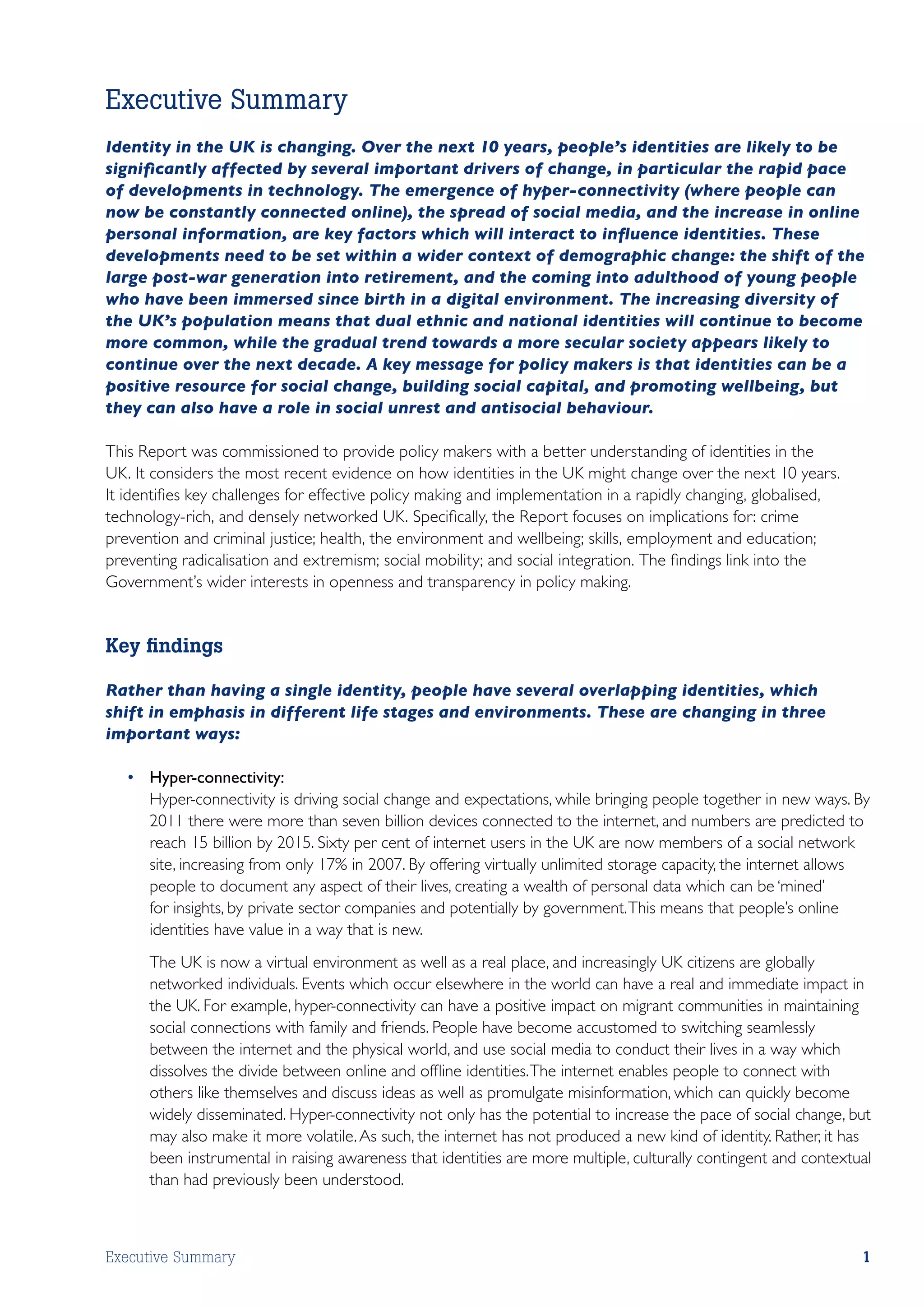 Executive Summary
Identity in the UK is changing. Over the next 10 years, people’s identities are likely to be
significantly affected by several important drivers of change, in particular the rapid pace
of developments in technology. The emergence of hyper-connectivity (where people can
now be constantly connected online), the spread of social media, and the increase in online
personal information, are key factors which will interact to influence identities. These
developments need to be set within a wider context of demographic change: the shift of the
large post-war generation into retirement, and the coming into adulthood of young people
who have been immersed since birth in a digital environment. The increasing diversity of
the UK’s population means that dual ethnic and national identities will continue to become
more common, while the gradual trend towards a more secular society appears likely to
continue over the next decade. A key message for policy makers is that identities can be a
positive resource for social change, building social capital, and promoting wellbeing, but
they can also have a role in social unrest and antisocial behaviour.

This Report was commissioned to provide policy makers with a better understanding of identities in the
UK. It considers the most recent evidence on how identities in the UK might change over the next 10 years.
It identifies key challenges for effective policy making and implementation in a rapidly changing, globalised,
technology-rich, and densely networked UK. Specifically, the Report focuses on implications for: crime
prevention and criminal justice; health, the environment and wellbeing; skills, employment and education;
preventing radicalisation and extremism; social mobility; and social integration. The findings link into the
Government’s wider interests in openness and transparency in policy making.


Key findings

Rather than having a single identity, people have several overlapping identities, which
shift in emphasis in different life stages and environments. These are changing in three
important ways:

   •	 Hyper-connectivity:
   	 Hyper-connectivity is driving social change and expectations, while bringing people together in new ways. By
      2011 there were more than seven billion devices connected to the internet, and numbers are predicted to
      reach 15 billion by 2015. Sixty per cent of internet users in the UK are now members of a social network
      site, increasing from only 17% in 2007. By offering virtually unlimited storage capacity, the internet allows
      people to document any aspect of their lives, creating a wealth of personal data which can be ‘mined’
      for insights, by private sector companies and potentially by government. This means that people’s online
      identities have value in a way that is new.
   	   The UK is now a virtual environment as well as a real place, and increasingly UK citizens are globally
       networked individuals. Events which occur elsewhere in the world can have a real and immediate impact in
       the UK. For example, hyper-connectivity can have a positive impact on migrant communities in maintaining
       social connections with family and friends. People have become accustomed to switching seamlessly
       between the internet and the physical world, and use social media to conduct their lives in a way which
       dissolves the divide between online and offline identities. The internet enables people to connect with
       others like themselves and discuss ideas as well as promulgate misinformation, which can quickly become
       widely disseminated. Hyper-connectivity not only has the potential to increase the pace of social change, but
       may also make it more volatile. As such, the internet has not produced a new kind of identity. Rather, it has
       been instrumental in raising awareness that identities are more multiple, culturally contingent and contextual
       than had previously been understood.



Executive Summary                                                                                                  1
 