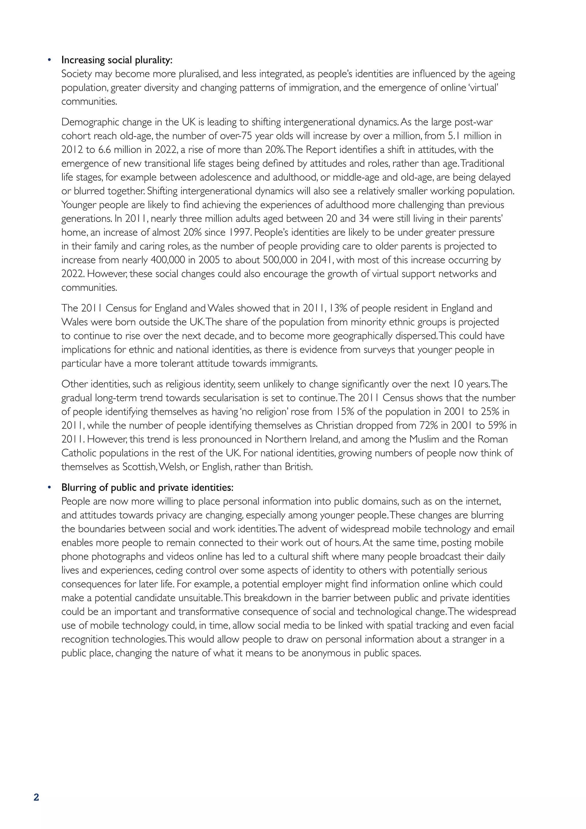 •	 Increasing social plurality:
    	 Society may become more pluralised, and less integrated, as people’s identities are influenced by the ageing
       population, greater diversity and changing patterns of immigration, and the emergence of online ‘virtual’
       communities.
    	   Demographic change in the UK is leading to shifting intergenerational dynamics. As the large post-war
        cohort reach old-age, the number of over-75 year olds will increase by over a million, from 5.1 million in
        2012 to 6.6 million in 2022, a rise of more than 20%. The Report identifies a shift in attitudes, with the
        emergence of new transitional life stages being defined by attitudes and roles, rather than age. Traditional
        life stages, for example between adolescence and adulthood, or middle-age and old-age, are being delayed
        or blurred together. Shifting intergenerational dynamics will also see a relatively smaller working population.
        Younger people are likely to find achieving the experiences of adulthood more challenging than previous
        generations. In 2011, nearly three million adults aged between 20 and 34 were still living in their parents’
        home, an increase of almost 20% since 1997. People’s identities are likely to be under greater pressure
        in their family and caring roles, as the number of people providing care to older parents is projected to
        increase from nearly 400,000 in 2005 to about 500,000 in 2041, with most of this increase occurring by
        2022. However, these social changes could also encourage the growth of virtual support networks and
        communities.
    	   The 2011 Census for England and Wales showed that in 2011, 13% of people resident in England and
        Wales were born outside the UK. The share of the population from minority ethnic groups is projected
        to continue to rise over the next decade, and to become more geographically dispersed. This could have
        implications for ethnic and national identities, as there is evidence from surveys that younger people in
        particular have a more tolerant attitude towards immigrants.
    	   Other identities, such as religious identity, seem unlikely to change significantly over the next 10 years. The
        gradual long-term trend towards secularisation is set to continue. The 2011 Census shows that the number
        of people identifying themselves as having ‘no religion’ rose from 15% of the population in 2001 to 25% in
        2011, while the number of people identifying themselves as Christian dropped from 72% in 2001 to 59% in
        2011. However, this trend is less pronounced in Northern Ireland, and among the Muslim and the Roman
        Catholic populations in the rest of the UK. For national identities, growing numbers of people now think of
        themselves as Scottish, Welsh, or English, rather than British.
    •	 Blurring of public and private identities:
    	 People are now more willing to place personal information into public domains, such as on the internet,
       and attitudes towards privacy are changing, especially among younger people. These changes are blurring
       the boundaries between social and work identities. The advent of widespread mobile technology and email
       enables more people to remain connected to their work out of hours. At the same time, posting mobile
       phone photographs and videos online has led to a cultural shift where many people broadcast their daily
       lives and experiences, ceding control over some aspects of identity to others with potentially serious
       consequences for later life. For example, a potential employer might find information online which could
       make a potential candidate unsuitable. This breakdown in the barrier between public and private identities
       could be an important and transformative consequence of social and technological change. The widespread
       use of mobile technology could, in time, allow social media to be linked with spatial tracking and even facial
       recognition technologies. This would allow people to draw on personal information about a stranger in a
       public place, changing the nature of what it means to be anonymous in public spaces.




2
 