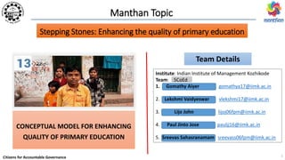 Citizens for Accountable Governance
Manthan Topic
CONCEPTUAL MODEL FOR ENHANCING
QUALITY OF PRIMARY EDUCATION
Team Details
Institute: Indian Institute of Management Kozhikode
Team: 5CoEd
1. Gomathy Aiyer gomathya17@iimk.ac.in
2. Lekshmi Vaidyeswar vlekshmi17@iimk.ac.in
3. Lijo John lijoj06fpm@iimk.ac.in
4. Paul Jinto Jose pauljj16@iimk.ac.in
5. Sreevas Sahasranamam sreevass06fpm@iimk.ac.in
Stepping Stones: Enhancing the quality of primary education
1
 