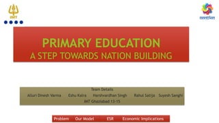 PRIMARY EDUCATION
A STEP TOWARDS NATION BUILDING
Team Details
Alluri Dinesh Varma Eshu Kalra Harshvardhan Singh Rahul Satija Suyesh Sanghi
IMT Ghaziabad 13-15
Problem Our Model ESR Economic Implications
 