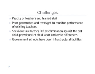 Challenges
 Paucity of teachers and trained staff
 Poor governance and oversight to monitor performance
of existing teachers
 Socio-cultural factors like discrimination against the girl
child, prevalence of child labor and caste differences
 Government schools have poor infrastructural facilities
 