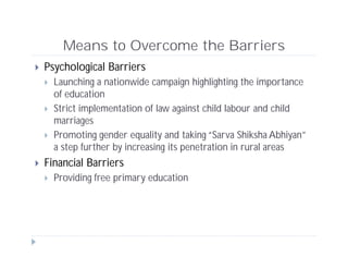 Means to Overcome the Barriers
 Psychological Barriers
 Launching a nationwide campaign highlighting the importance
of education
 Strict implementation of law against child labour and child
marriages
 Promoting gender equality and taking “Sarva Shiksha Abhiyan”
a step further by increasing its penetration in rural areas
 Financial Barriers
 Providing free primary education
 