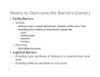 Means to Overcome the Barriers (contd.)
 Facility Barriers
 Schools
 Aiming to have a school with all basic amenities within every 4 km
 Providing better facilities in Government schools like
 Food
 DrinkingWater
 Sanitation
 Furniture
 Electricity
 Electrifying rural areas
 Logistical Barriers
 Providing Cycle and Books & Stationery to students from rural
areas
 Providing Uniforms and Meals in rural areas
 