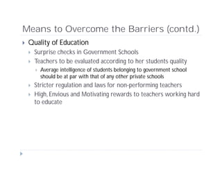 Means to Overcome the Barriers (contd.)
 Quality of Education
 Surprise checks in Government Schools
 Teachers to be evaluated according to her students quality
 Average intelligence of students belonging to government school
should be at par with that of any other private schools
 Stricter regulation and laws for non-performing teachers
 High, Envious and Motivating rewards to teachers working hard
to educate
 