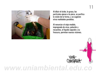 11
            Al diluir el óxido, la grasa, las
            partículas ajenas a la pieza, se purifica
            la visión de la forma, y se sugieren
            otras realidades paralelas.

            Al renunciar al viejo modelo,
            impregnado de virus, polución y
            recuerdos, el liquido sagrado y su
            frescura, permiten nuevas visiones.




www.uniambiental.edu.co
 