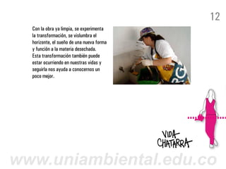 12
  Con la obra ya limpia, se experimenta
  la transformación, se vislumbra el
  horizonte, el sueño de una nueva forma
  y función a la materia desechada.
  Esta transformación también puede
  estar ocurriendo en nuestras vidas y
  seguirla nos ayuda a conocernos un
  poco mejor.




www.uniambiental.edu.co
 