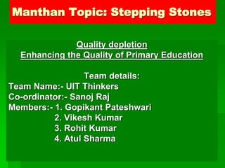 Manthan Topic: Stepping Stones
Quality depletion
Enhancing the Quality of Primary Education
Team details:
Team Name:- UIT Thinkers
Co-ordinator:- Sanoj Raj
Members:- 1. Gopikant Pateshwari
2. Vikesh Kumar
3. Rohit Kumar
4. Atul Sharma
 