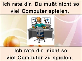 Ich rate dir. Du mußt nicht so 
viel Computer spielen. 
Ich rate dir, nicht so 
viel Computer zu spielen. 
 