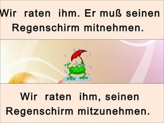 Wir raten ihm. Er muß seinen 
Regenschirm mitnehmen. 
Wir raten ihm, seinen 
Regenschirm mitzunehmen. 
 