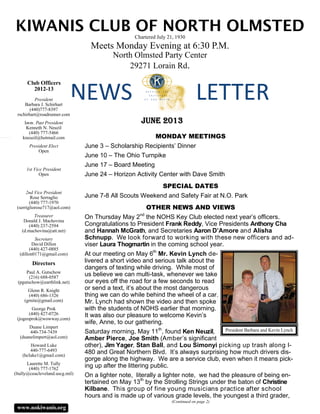 NEWS 
KIWANIS CLUB OF NORTH OLMSTEDChartered July 21, 1930
Meets Monday Evening at 6:30 P.M.
North Olmsted Party Center
29271 Lorain Rd.
MONDAY MEETINGS
June 3 – Scholarship Recipients’ Dinner
June 10 – The Ohio Turnpike
June 17 – Board Meeting
June 24 – Horizon Activity Center with Dave Smith
SPECIAL DATES
June 7-8 All Scouts Weekend and Safety Fair at N.O. Park
OTHER NEWS AND VIEWS
On Thursday May 2nd
the NOHS Key Club elected next year’s officers.
Congratulations to President Frank Reddy, Vice Presidents Anthony Cha
and Hannah McGrath, and Secretaries Aaron D’Amore and Alisha
Schnupp. We look forward to working with these new officers and ad-
viser Laura Thogmartin in the coming school year.
At our meeting on May 6th
Mr. Kevin Lynch de-
livered a short video and serious talk about the
dangers of texting while driving. While most of
us believe we can multi-task, whenever we take
our eyes off the road for a few seconds to read
or send a text, it’s about the most dangerous
thing we can do while behind the wheel of a car.
Mr. Lynch had shown the video and then spoke
with the students of NOHS earlier that morning.
It was also our pleasure to welcome Kevin’s
wife, Anne, to our gathering.
Saturday morning, May 11th
, found Ken Neuzil,
Amber Pierce, Joe Smith (Amber’s significant
other), Jim Yager, Stan Ball, and Lou Simonyi picking up trash along I-
480 and Great Northern Blvd. It’s always surprising how much drivers dis-
gorge along the highway. We are a service club, even when it means pick-
ing up after the littering public.
On a lighter note, literally a lighter note, we had the pleasure of being en-
tertained on May 13th
by the Strolling Strings under the baton of Christine
Kilbane. This group of fine young musicians practice after school
hours and is made up of various grade levels, the youngest a third grader,
(Continued on page 2)
LETTER 
Club Officers
2012-13
www.nokiwanis.org
President
Barbara J. Schirhart
(440)777-8397
rschirhart@roadrunner.com
Imm. Past President
Kenneth N. Neuzil
(440) 777-5466
kneuzil@hotmail.com
President Elect
Open
1st Vice President
Open
2nd Vice President
Rose Serraglio
(440) 777-1970
(serrigliorose717@aol.com)
Treasurer
Donald J. Machovina
(440) 237-2594
(d.machovina@att.net)
Secretary
David Dillon
(440) 427-0885
(dillon0171@gmail.com)
Directors
Paul A. Gutschow
(216) 688-0587
(pgutschow@earthlink.net)
Glenn R. Knight
(440) 686-1326
(grnite@gmail.com)
George Prok
(440) 427-0726
(jogeoprok@wowway,com)
Duane Limpert
440-734-7439
(duanelimpert@aol.com)
Howard Luke
440-777-6493
(hcluke1@gmail.com)
Laurette M. Tully
(440) 777-1762
(ltully@ceucleveland.uscg.mil)
JUNE 2013
President Barbara and Kevin Lynch
 