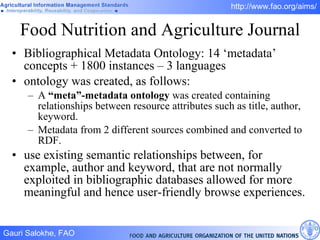 Food Nutrition and Agriculture Journal Bibliographical Metadata Ontology: 14 ‘metadata’ concepts + 1800 instances – 3 languages ontology was created, as follows: A  “meta”-metadata ontology  was created containing relationships between resource attributes such as title, author, keyword.  Metadata from 2 different sources combined and converted to RDF.  use existing semantic relationships between, for example, author and keyword, that are not normally exploited in bibliographic databases allowed for more meaningful and hence user-friendly browse experiences. 