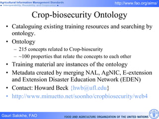 Crop-biosecurity Ontology Cataloguing existing training resources and searching by ontology.  Ontology 215 concepts related to Crop-bioscurity ~100 properties that relate the concepts to each other Training material are instances of the ontology Metadata created by merging NAL, AgNIC, E-extension and Extension Disaster Education Network (EDEN) Contact: Howard Beck  {hwb@ufl.edu } http://www.minuetto.net/soonho/cropbiosecurity/web4   