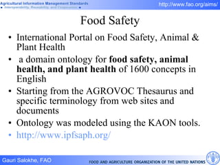 Food Safety International Portal on Food Safety, Animal & Plant Health  a domain ontology for  food safety, animal health, and plant health  of 1600 concepts in English  Starting from the AGROVOC Thesaurus and specific terminology from web sites and documents Ontology was modeled using the KAON tools. http://www.ipfsaph.org/   