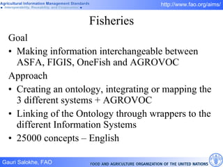 Fisheries Goal Making information interchangeable between ASFA, FIGIS, OneFish and AGROVOC Approach Creating an ontology, integrating or mapping the 3 different systems + AGROVOC Linking of the Ontology through wrappers to the different Information Systems 25000 concepts – English 