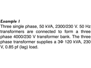 Example 1
Three single phase, 50 kVA, 2300/230 V. 50 Hz
transformers are connected to form a three
phase 4000/230 V transformer bank. The three
phase transformer supplies a 3Φ 120 kVA, 230
V, 0.85 pf (lag) load.
 