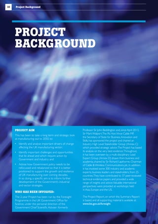 10

Project Background

PROJECT
BACKGROUND

PROJECT AIM
This has been to take a long term and strategic look
at manufacturing out to 2050, to:
 dentify and analyse important drivers of change
I
affecting the UK manufacturing sector;
 dentify important challenges and opportunities
I
that lie ahead and which require action by
Government and industry; and
  dvise how Government policy needs to be
A
refocussed and rebalanced so that it is better
positioned to support the growth and resilience
of UK manufacturing over coming decades.
In so doing, a specific aim is to inform further
development of the Government’s industrial
and sector strategies.
WHO HAS BEEN INVOLVED:
The 2-year Project has been run by the Foresight
Programme in the UK Government Office for
Science, under the personal direction of the
Government Chief Scientific Adviser: formerly

Professor Sir John Beddington and, since April 2013,
Sir Mark Walport.The Rt. Hon.Vince Cable MP
,
the Secretary of State for Business, Innovation and
Skills, has sponsored the project and chaired an
Industry High Level Stakeholder Group (Annex C)
which provided strategic advice.The Project has based
its analysis on the very best evidence.Throughout,
it has been overseen by a multi-disciplinary Lead
Expert Group (Annex D) drawn from business and
academia, chaired by Sir Richard Lapthorne, Chairman
of Cable  Wireless Communications plc. In addition,
it has involved some 300 industry and academic
experts, business leaders and stakeholders, from 25
countries.They have contributed to 37 peer-reviewed
technical evidence papers and provided a wide
range of insights and advice.Valuable international
perspectives were provided at workshops held
in Asia, Europe and the US.
The Project Report, on which this Summary Report
is based, and all supporting material is available at:
www.bis.gov.uk/foresight

 