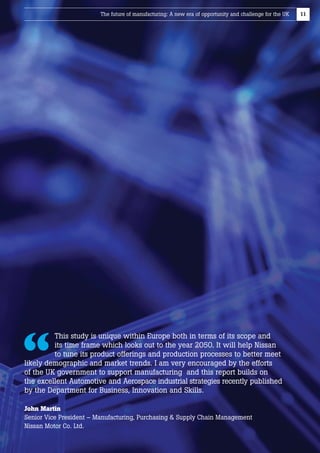 The future of manufacturing: A new era of opportunity and challenge for the UK

This study is unique within Europe both in terms of its scope and
its time frame which looks out to the year 2050. It will help Nissan
to tune its product offerings and production processes to better meet
likely demographic and market trends. I am very encouraged by the efforts
of the UK government to support manufacturing  and this report builds on 
the excellent Automotive and Aerospace industrial strategies recently published
by the Department for Business, Innovation and Skills.
John Martin
Senior Vice President – Manufacturing, Purchasing  Supply Chain Management
Nissan Motor Co. Ltd.

11

 