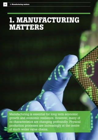 12

1. Manufacturing matters

1. MANUFACTURING
MATTERS

Manufacturing is essential for long term economic
growth and economic resilience. However, many of
its characteristics are changing profoundly. Physical
production processes are increasingly at the centre
of much wider value chains.

 