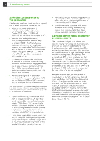 1. Manufacturing matters

14

A POWERFUL CONTRIBUTION TO
THE UK ECONOMY
Manufacturing is and must continue to be an essential
part of the UK economy. Its benefits include:
  bsolute value: The contribution of
A
manufacturing to UK Gross Domestic
Product (£139 billion in 2012) is still
significant1 and increasing over the long term2.
  esearch and Development (RD):
R
Manufacturing businesses are more likely
to engage in RD. 41% of manufacturing
businesses with ten or more employees
allocated resources to RD in 2010 compared
with an average of 23% of businesses in other
sectors. Throughout 2000-2011, 72%-79%
of total UK business RD expenditure was
associated with manufacturing3.
 nnovation: Manufacturers are more likely
I
to innovate. In 2010, 26% of manufacturing
businesses with ten or more employees carried
out process innovation compared with less
than 14% for non-manufacturers, and 44%
undertook product innovation (less than 26%
for non-manufacturers)4.
  roductivity: The growth in total factor
P
productivityi for manufacturing has been 2.3%
per year between 1980 and 2009, compared
with 0.7% per year for the UK as a whole5.
Total Factor Productivity (TFP) is defined as the increase in output that
is not due to an increase in the direct inputs used to produce goods
and services (i.e. labour, physical capital and intermediate inputs). Rather
it is the more efficient use of these inputs.
i

  xports: Manufacturing businesses are more
E
likely to engage in exporting. UK exports of
goods produced by the manufacturing sector
totalled £256 billion in 2012, accounting for
around 53% of all UK exports6. In 2010, 60%
of manufacturing businesses with ten or more
employees exported products and services
compared with 26% of non-manufacturers7.
  ighly skilled jobs: In 2011, remuneration in UK
H
manufacturing was 10% higher in comparable
occupations compared with the average across
all industries8, reflecting the high levels of skills
required in modern manufacturing roles.

 nter-industry linkages: Manufacturing performance
I
affects other sectors through its wide range of
input-output and other linkages9.
  conomic resilience: Economies with strong,
E
export-led manufacturing sectors typically
recover from recessions faster than those
without equivalent manufacturing sectors10.
A DIVERSE SECTOR WITH A CONTEXT OF
HISTORICAL SHIFTS
The UK manufacturing sector is diverse, with
activities ranging from aerospace, pharmaceuticals,
chemicals and automotives to food and drink.
It is characterised by a wide range of sizes of firm,
with a disproportionate share of activity accounted
for by a small number of large, often foreign owned
multinational companies. Although most firms
are small, with 87% of firms employing less than
20 employees in 2009, large firms generate most
of the value added and dominate RD expenditure.
For example, firms with 250 or more employees
created 88% of the total gross value in 200911 and
the largest 10 RD performers alone accounted
for over a third of all manufacturing RD.
However, in recent years, the relative share of
manufacturing in the UK economy has declined
more rapidly than in other developed economies
(Figure 112) while the service sector has grown
at a faster rate. This growth of the service sector
in the UK is consistent with growth in other
developed economies13 including France and the
US. This ‘deindustrialisation’ has also applied to UK
manufacturing employment, with numbers reducing
at a faster rate than in other developed economies,
from close to nine million people in 1966 to below
three million in 201114.

 
