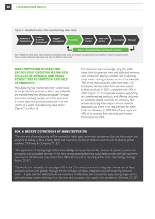 16

1. Manufacturing matters

Figure 2: Simpliﬁed model of the manufacturing value chain

Research 
development

Product
 service
development

Supplier
management

Production

Route to
market

After sales
service

Consumption

Disposal

Reuse, remanufacturing, recycling  recovery
Note: Within this value chain some elements are repeated many times, for example as components come together to build a complex product.
There are also feedback loops which may vary for different sub-sectors.

MANUFACTURING IS CHANGING
PROFOUNDLY, CREATING MAJOR NEW
SOURCES OF REVENUE AND VALUE
BEYOND THE PRODUCTION AND SALE
OF PRODUCTS
Manufacturing has traditionally been understood
as the production process in which raw materials
are transformed into physical products20 through
processes involving people and other resources.
It is now clear that physical production is at the
centre of a wider manufacturing value chain21.
(Figure 2 and Box 1).

Manufacturers are increasingly using this wider
value chain to generate new and additional revenue,
with production playing a central role in allowing
other value creating activities to occur. For example,
39% of UK manufacturers with more than 100
employees derived value from services related
to their products in 2011, compared with 24% in
2007 (Figure 3)25. This typically involves supporting
or complementing products, and offering outcome
or availability based contracts for products. Not
all manufacturing firms report service revenue
separately, and there is no requirement for them
to do so. However, in 2009 Rolls Royce reported
49% of its revenue from services, and Arcelor
Mittal reported 29%.

BOX 1: RECENT DEFINITIONS OF MANUFACTURING
‘The new era of manufacturing will be marked by highly agile, networked enterprises that use information and
analytics as skilfully as they employ talent and machinery to deliver products and services to diverse global
markets’ (McKinsey  Company, 2012)22.
‘The application of leading-edge technical knowledge and expertise for the creation of products, production
processes and associated services, which have strong potential to bring sustainable growth and high economic
value to the UK. Activities may stretch from RD at one end to recycling at the other’ (Technology Strategy
Board, 2012)23.
‘The world is in the midst of a paradigm shift in the 21st century – one that integrates diverse sets of ideas,
products and services globally through the lens of highly complex, integrated and self-morphing resource
webs… Highly talented skilled people are necessary to effectively and consistently apply cutting edge science
and technology, systems thinking, smart services and processes, and supply chain excellence’ (Deloitte, 2013)24.

 