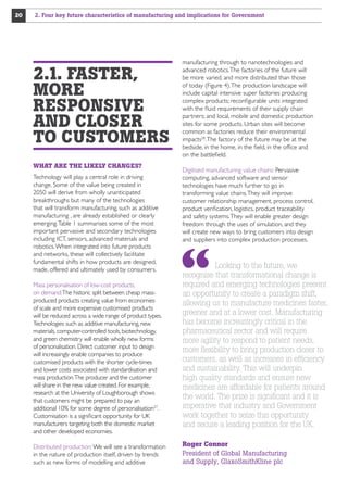 20

2. Four key future characteristics of manufacturing and implications for Government

2.1. FASTER,
MORE
RESPONSIVE
AND CLOSER
TO CUSTOMERS
WHAT ARE THE LIKELY CHANGES?
Technology will play a central role in driving
change. Some of the value being created in
2050 will derive from wholly unanticipated
breakthroughs but many of the technologies
that will transform manufacturing, such as additive
manufacturing , are already established or clearly
emerging. Table 1 summarises some of the most
important pervasive and secondary technologies
including ICT, sensors, advanced materials and
robotics. When integrated into future products
and networks, these will collectively facilitate
fundamental shifts in how products are designed,
made, offered and ultimately used by consumers.
Mass personalisation of low-cost products,
on demand:The historic split between cheap massproduced products creating value from economies
of scale and more expensive customised products
will be reduced across a wide range of product types.
Technologies such as additive manufacturing, new
materials, computer-controlled tools, biotechnology,
and green chemistry will enable wholly new forms
of personalisation. Direct customer input to design
will increasingly enable companies to produce
customised products with the shorter cycle-times
and lower costs associated with standardisation and
mass production.The producer and the customer
will share in the new value created. For example,
research at the University of Loughborough shows
that customers might be prepared to pay an
additional 10% for some degree of personalisation27.
Customisation is a significant opportunity for UK
manufacturers targeting both the domestic market
and other developed economies.
Distributed production: We will see a transformation
in the nature of production itself, driven by trends
such as new forms of modelling and additive

manufacturing through to nanotechnologies and
advanced robotics. The factories of the future will
be more varied, and more distributed than those
of today (Figure 4). The production landscape will
include capital intensive super factories producing
complex products; reconfigurable units integrated
with the fluid requirements of their supply chain
partners; and local, mobile and domestic production
sites for some products. Urban sites will become
common as factories reduce their environmental
impacts28. The factory of the future may be at the
bedside, in the home, in the field, in the office and
on the battlefield.
Digitised manufacturing value chains: Pervasive
computing, advanced software and sensor
technologies have much further to go in
transforming value chains. They will improve
customer relationship management, process control,
product verification, logistics, product traceability
and safety systems. They will enable greater design
freedom through the uses of simulation, and they
will create new ways to bring customers into design
and suppliers into complex production processes.

Looking to the future, we
recognise that transformational change is
required and emerging technologies present
an opportunity to create a paradigm shift,
allowing us to manufacture medicines faster,
greener and at a lower cost. Manufacturing
has become increasingly critical in the
pharmaceutical sector and will require
more agility to respond to patient needs,
more flexibility to bring production closer to
customers, as well as increases in efficiency
and sustainability. This will underpin
high quality standards and ensure new
medicines are affordable for patients around
the world. The prize is significant and it is
imperative that industry and Government
work together to seize this opportunity
and secure a leading position for the UK.
Roger Connor
President of Global Manufacturing
and Supply, GlaxoSmithKline plc

 