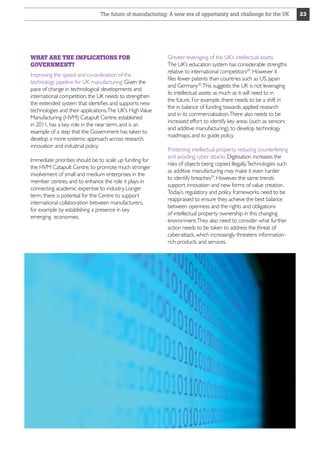 The future of manufacturing: A new era of opportunity and challenge for the UK

WHAT ARE THE IMPLICATIONS FOR
GOVERNMENT?
Improving the speed and co-ordination of the
technology pipeline for UK manufacturing: Given the
pace of change in technological developments and
international competition, the UK needs to strengthen
the extended system that identifies and supports new
technologies and their applications.The UK’s High Value
Manufacturing (HVM) Catapult Centre, established
in 2011, has a key role in the near term, and is an
example of a step that the Government has taken to
develop a more systemic approach across research,
innovation and industrial policy.
Immediate priorities should be to scale up funding for
the HVM Catapult Centre, to promote much stronger
involvement of small and medium enterprises in the
member centres, and to enhance the role it plays in
connecting academic expertise to industry. Longer
term, there is potential for the Centre to support
international collaboration between manufacturers,
for example by establishing a presence in key
emerging  economies.

Greater leveraging of the UK’s intellectual assets:
The UK’s education system has considerable strengths
relative to international competitors29. However it
files fewer patents than countries such as US, Japan
and Germany30.This suggests the UK is not leveraging
its intellectual assets as much as it will need to in
the future. For example, there needs to be a shift in
the in balance of funding towards applied research
and in its commercialisation.There also needs to be
increased effort to identify key areas (such as sensors
and additive manufacturing), to develop technology
roadmaps, and to guide policy.
Protecting intellectual property, reducing counterfeiting
and avoiding cyber attacks: Digitisation increases the
risks of objects being copied illegally.Technologies such
as additive manufacturing may make it even harder
to identify breaches29. However, the same trends
support innovation and new forms of value creation.
Today’s regulatory and policy frameworks need to be
reappraised to ensure they achieve the best balance
between openness and the rights and obligations
of intellectual property ownership in this changing
environment.They also need to consider what further
action needs to be taken to address the threat of
cyber-attack, which increasingly threatens informationrich products and services.

23

 