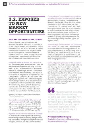 24

2. Four key future characteristics of manufacturing and implications for Government

2.2. EXPOSED
TO NEW
MARKET
OPPORTUNITIES
WHAT ARE THE LIKELY FUTURE TRENDS?
Patterns of global trade and investment will
determine the relative importance of the countries
to which the UK exports and from which it imports;
the types of firms and sectors which will be involved
in its trade; the future structure and performance
of manufacturing within the overall Balance of
Payments; the place of the UK in the global pattern
of foreign direct investment (FDI) flows; and the
conduct of RD and investment in innovation.
Emergence of BRIC economies and the ‘Next-11’:
BRIC economies (Brazil, Russia, India and China) are
likely to become larger than the US by 2015 and
the G7 by 2032. In addition, the ‘N-11’ economiesii
are likely to become larger than the US and almost
twice the size of the Euro area by 205031. By value,
UK is low down the global list of exporters to China
(24th) and India (21st). The UK is the world’s 10th
largest goods exporter, with a 2.9% share of global
manufacturing exports in 2012. However its share
of imports to countries forecast to be in the top
30 economies by 2050 is generally dissapointing
and below this level32. The UK’s relatively poor
current placement in these markets will make it
harder for it to benefit from their future growth.
Bangladesh, Egypt, Indonesia, Iran, Korea, Mexico, Nigeria, Pakistan,
Philippines, Turkey and Vietnam.

ii 

Continued importance of US and Europe for UK
manufacturing exports: The UK exported to 226
different countries or territories in 2010. The US
was the most important destination, accounting for
13% by value. In 2012, EU markets accounted for about
54% of total export value, with BRIC exports at 8%.
High-tech likely to remain an area of UK advantage:
At 4.7%, the UK’s share of global high technology
manufacturing exports is relatively strong. Current
high-tech sectoral strengths include pharmaceuticals,
aerospace, chemicals, and the automotive sector.

Changing levels of personal wealth, including larger
and older populations in major markets: The global
population with annual per capita expenditure
between US$3,650 and US$36,500 (2005 prices),
is estimated to more than double in size from
2 billion in 2012 to 5 billion in 203033. Asia’s share
of the group will rise from 30% to 64%. There will
be 3 billion more people in the world by 205034
with 97% of population growth taking place in
developing regions35. Populations in some major
markets are growing significantly older, with the
Asia-Pacific region having the oldest (Japan) and
largest (China)36.
Risks to Foreign Direct Investment into Europe may
affect the UK: The UK has been a major recipient
of inward FDI for manufacturing and remains in a
good position to attract an above-average share of
FDI coming into Europe. However, FDI flows into
Europe, as a proportion of total available FDI, are
likely to reduce due to competition from BRIC and
other emerging economies37.
Continued global fragmentation of the value chain:
Fragmentation includes the outsourcing of functions
and offshoring. It is driven by factors such as the
costs and quality of labour and transport, security
of provision, the opportunities created by trade
liberalisation; the availability of data and information;
and the integration of suppliers into product
development processes. Many manufacturing value
chains are likely to continue to fragment, with the
operation of supply chains playing a major role in
determining future changes38.

The international, 'industrial
systems' view of manufacturing
set out in this report points the way
to creating and capturing value in
a dynamic global economy. Meeting
the implied challenges will require
radical new approaches which
cross traditional disciplinary and
institutional boundaries.
Professor Sir Mike Gregory
Head of the Institute for Manufacturing
University of Cambridge

 