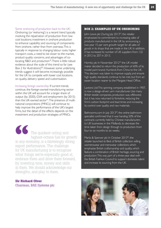 The future of manufacturing: A new era of opportunity and challenge for the UK

Some onshoring of production back to the UK:
Onshoring (or ‘reshoring’) is a recent trend typically
involving the repatriation of production from low
cost locations; investment in onshore production
to enhance capability; and sourcing of components
from onshore, rather than from overseas. This is
typically in response to changing labour costs, higher
transport costs, a need to be closer to the market,
product quality concerns, and advantages of colocating RD and production39. There is little robust
evidence about the scale of this trend so far (see
Box 2 for illustrations)40. However, some underlying
trends suggest it will become increasingly possible
for the UK to compete with lower cost locations,
on quality, delivery speed and customisation.
Increasing foreign ownership: If current trends
continue, the foreign-owned manufacturing sector
within the UK will account for a larger share of
output (by 2020), GVA and employment (by 2015)
than the UK-owned sector41. The presence of multinational corporations (MNCs) will continue to
help improve the performance of the UK’s largest
firms, but the detail of the effects depends on the
investment and production strategies of MNCs.

The quickest-acting and
highest-octane fuel for growth
in any economy, is a blisteringly strong
export performance. The challenge
for UK manufacturing is to recognise
what things we’re especially good at,
embrace them and drive them forward,
by investing time, money and skills
in them. We should acknowledge our
strengths, and play to them.
Sir Richard Olver
Chairman, BAE Systems plc

BOX 2: EXAMPLES OF UK ONSHORING
John Lewis plc: During July 201342, the retailer
emphasised its commitment to increasing sales of
products manufactured in the UK by announcing a
two-year 15 per cent growth target for all sales of
goods in its shops that are made in the UK. In addition,
it has increased its number of UK suppliers from 132
in 2012 to 207 in 2013.
Hornby plc: In November 201243 the UK model
maker decided to return the production of 60% of its
model paint brand, Humbrol, from China to the UK.
This decision was taken to improve supply, and ensure
high quality standards continue to be met, but from an
easier location nearer to the Margate Head Office.
Laxtons Ltd:This spinning company, established in 1907,
is now a design-driven yarn manufacturer. Like many
British textile companies, production was offshored,
but it has now returned to Yorkshire, reducing the
firm’s carbon footprint and lead times and increasing
its control over quality and raw materials.
Bathrooms.com: In July 201344, the online bathroom
specialist confirmed that it was handing 50% of the
contracts currently held by Chinese manufacturers
to UK businesses in the Midlands, to decrease the
time taken from design through to production from
four to six months to six weeks.
Marks  Spencer plc: In October 201345, the
retailer launched its Best of British collection selling
womenswear and menswear collections which
emphasise British craftsmanship and quality, which
feature a combination of British heritage, sourcing and
production.This was part of a three-year deal with
the British Fashion Council to support domestic talent
and increase its sourcing from the UK.

25

 