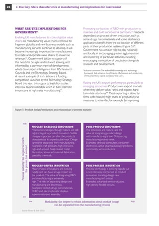 2. Four key future characteristics of manufacturing and implications for Government

WHAT ARE THE IMPLICATIONS FOR
GOVERNMENT?
Enabling UK manufacturers to control global value
chains: As manufacturing value chains continue to
fragment globally, and new business models such as
manufacturing services continue to develop, it will
become increasingly important for manufacturers
to create and operate value chains to maximise
revenues46. Government action in support of
this needs to be agile and outward looking, and
informed by a common view of developments
which draws upon intelligence from BIS, Research
Councils and the Technology Strategy Board.
A recent example of such action is a funding
competition launched by the Technology Strategy
Board this year; this supports feasibility studies
into new business models which in turn promote
innovations in high value manufacturing47.

Promoting co-location of RD with production to
maintain and build an ‘industrial commons’iii Products
dependent on process-driven innovation, such as
some drugs, nano-materials and some electronics
applications benefit from the co-location of different
parts of their production systems (Figure 5)48.
Government has a major role to play, nationally
and locally, in encouraging greater agglomeration
and clustering of particular activities, including
encouraging co-location of production alongside
research and development.
Industrial commons: The embedded knowledge and technology
framework that enhances the efficiency, effectiveness, and productivity
of the proprietary capital and labour that use it.

iii

Raising the UK’s export performance, particularly to
emerging economies: Products win export markets
when they deliver value, rarity, and possess hardto-imitate attributes49. Most exporting is done by
firms with relatively high levels of productivity, so
measures to raise this, for example by improving

Figure 5: Product design/production and relationship to process maturity

high

PROCESS-EMBEDDED INNOVATION

Process maturity: the degree to which
the process has evolved

26

low

PURE PRODUCT INNOVATION

Process technologies, though mature, are still
highly integral to product innovation. Subtle
changes in process can alter the product’s
characteristics in unpredictable ways. Design
cannot be separated from manufacturing.
Examples: craft products, high-end wine,
high-end apparel, heat-treated metal
fabrication, advanced materials fabrication,
speciality chemicals.

The processes are mature, and the
value of integrating product design
with manufacturing is low. Outsourcing
manufacturing makes sense.
Examples: desktop computers, consumer
electronics, active pharmaceutical ingredients,
commodity semiconductors.

PROCESS-DRIVEN INNOVATION

PURE PROCESS INNOVATION

Major process innovations are evolving
rapidly and can have a huge impact on
the product. The value of integrating RD
and manufacturing is extremely
high. The risks of separating design and
manufacturing are enormous.
Examples: biotech drugs, nanomaterials,
OLED and electrophoretic displays,
superminiaturized assembly.

Process technology is evolving rapidly but
is not intimately connected to product
innovation. Locating design near
manufacturing isn’t critical.
Examples: advanced semiconductors,
high-density flexible circuits.

low

Source: Pisano  Shih (2012)

Modularity: the degree to which information about product design
can be separated from the manufacturing process

high

 