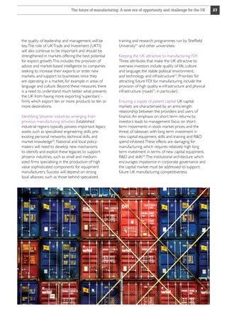 The future of manufacturing: A new era of opportunity and challenge for the UK

the quality of leadership and management, will be
key. The role of UK Trade and Investment (UKTI)
will also continue to be important and should be
strengthened in markets offering the best potential
for export growth. This includes the provision of
advice and market-based intelligence to companies
seeking to increase their exports or enter new
markets, and support to businesses once they
are operating in a market, for example in areas of
language and culture. Beyond these measures, there
is a need to understand much better what prevents
the UK from having more exporting ‘superstars’ –
firms which export ten or more products to ten or
more destinations.
Identifying ‘phoenix’ industries emerging from
previous manufacturing activities: Established
industrial regions typically possess important legacy
assets such as specialised engineering skills, preexisting personal networks, technical skills, and
market knowledge50. National and local policymakers will need to develop new mechanisms
to identify and exploit these legacies to support
phoenix industries, such as small and mediumsized firms specialising in the production of high
value sophisticated components for equipment
manufacturers. Success will depend on strong
local alliances, such as those behind specialised

training and research programmes run by Sheffield
University51 and other universities.
Keeping the UK attractive to manufacturing FDI:
Three attributes that make the UK attractive to
overseas investors include quality of life, culture
and language; the stable political environment;
and technology and infrastructure52. Priorities for
attracting future FDI for manufacturing include the
provision of high quality e-infrastructure and physical
infrastructure (roads53, in particular).
Ensuring a supply of patient capital: UK capital
markets are characterised by an arms-length
relationship between the providers and users of
finance. An emphasis on short term returns by
investors leads to management focus on shortterm movements in stock market prices, and the
threat of takeover, with long term investment in
new capital equipment, skills and training and RD
spend inhibited. These effects are damaging for
manufacturing, which requires relatively high long
term investment in terms of new capital equipment,
RD and skills54. The institutional architecture which
encourages impatience in corporate governance and
the capital market must be addressed to support
future UK manufacturing competitiveness.

27

 